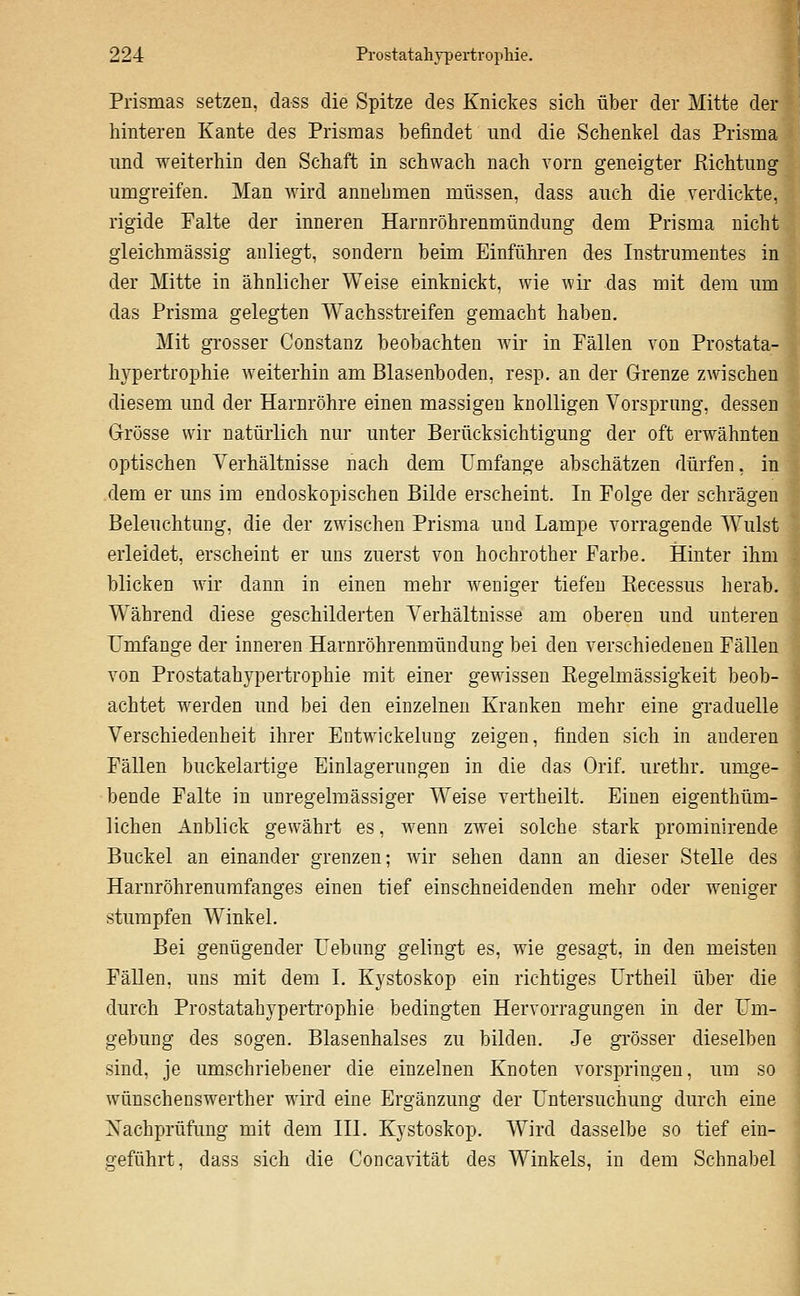 Prismas setzen, dass die Spitze des Knickes sich über der Mitte der hinteren Kante des Prismas befindet und die Schenkel das Prisma und weiterhin den Schaft in schwach nach vorn geneigter Richtung umgreifen. Man wird annehmen müssen, dass auch die verdickte, rigide Palte der inneren Harnröhrenmündung dem Prisma nicht gleichmässig anliegt, sondern beim Einführen des Instrumentes in der Mitte in ähnlicher Weise einknickt, wie wir das mit dem um das Prisma gelegten Wachsstreifen gemacht haben. Mit grosser Constanz beobachten wir in Fällen von Prostata- hypertrophie weiterhin am Blasenboden, resp. an der Grenze zwischen diesem und der Harnröhre einen massigen knolligen Vorsprung, dessen Grösse wir natürlich nur unter Berücksichtigung der oft erwähnten optischen Verhältnisse nach dem Umfange abschätzen dürfen, in dem er uns im endoskopischen Bilde erscheint. In Folge der schrägen Beleuchtung, die der zwischen Prisma und Lampe vorragende W^ulst erleidet, erscheint er uns zuerst von hochrother Farbe. Hinter ihm blicken wir dann in einen mehr weniger tiefen Recessus herab. Während diese geschilderten Verhältnisse am oberen und unteren Umfange der inneren Harnröhrenmündung bei den verschiedenen Fällen von Prostatahypertrophie mit einer gewissen Eegelmässigkeit beob- achtet werden und bei den einzelnen Kranken mehr eine gi'aduelle Verschiedenheit ihrer Entwickelung zeigen, finden sich in anderen Fällen buckelartige Einlagerungen in die das Orif. urethr. umge- bende Falte in unregehnässiger Weise vertheilt. Einen eigenthüm- lichen Anblick gewährt es, wenn zwei solche stark prominirende Buckel an einander grenzen; wir sehen dann an dieser Stelle des Harnröhrenumfanges einen tief einschneidenden mehr oder weniger stumpfen Winkel. Bei genügender Uebimg gelingt es, wie gesagt, in den meisten Fällen, uns mit dem I. Kystoskop ein richtiges Urtheil über die durch Prostatahypertrophie bedingten Hervorragungen in der Um- gebung des sogen. Blasenhalses zu bilden. Je grösser dieselben sind, je umschriebener die einzelnen Knoten vorspringen, um so Wünschenswerther wird eine Ergänzung der Untersuchung durch eine Nachprüfung mit dem III. Kystoskop. Wird dasselbe so tief ein- geführt, dass sich die Concavität des Winkels, in dem Schnabel