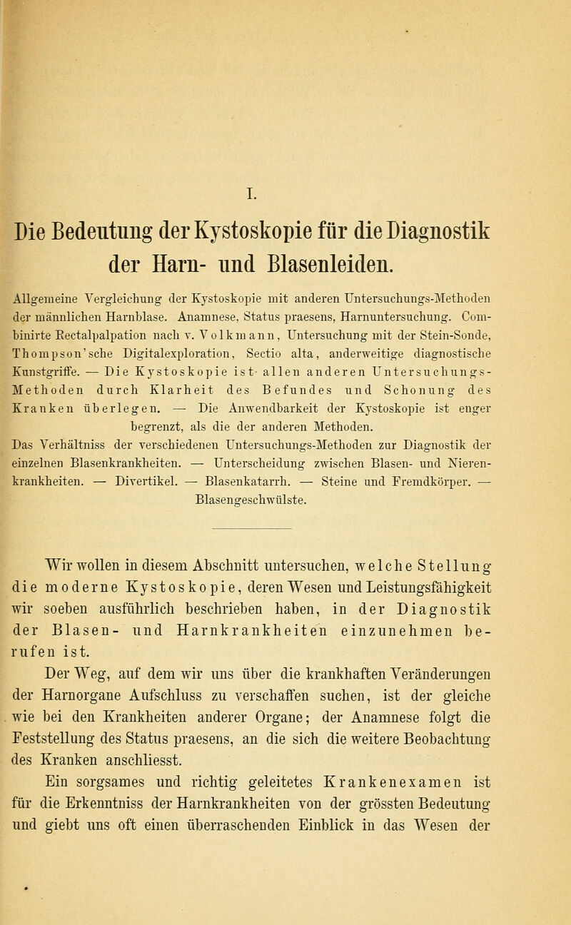 Die Bedeutung derKystoskopie für die Diagnostik der Harn- und Blasenleiden. Allgemeine Vergleichung der Kystoskopie mit anderen Untersucliungs-Metlioden der männlichen Harnblase. Anamnese, Status praesens, Harniintersucliung. Com- binirte Eectalpalpation nacli v. Volkmann, Untersuchung mit der Stein-Sonde, Thompson'sche Digitalexploration, Sectio alta, anderweitige diagnostische Kunstgriffe. — Die Kj^stoskopie ist- allen anderen Untersuchungs- Methoden durch Klarheit des Befundes und Schonung des Kranken überlegen. — Die Anwendbarkeit der Kystoskopie ist enger begrenzt, als die der anderen Methoden. Das Verhältniss der verschiedenen Untersuchungs-Methoden zur Diagnostik der einzelnen Blasenkrankheiten. — Unterscheidung zwischen Blasen- und Nieren- krankheiten. — Divertikel. — Blasenkatarrh. — Steine und Fremdkörper. — Blasengeschwülste. Wir wollen in diesem Abschnitt untersuchen, welche Stellung die moderne Kystoskopie, deren Wesen und Leistungsfähigkeit wir soeben ausführlich beschrieben haben, in der Diagnostik der Blasen- und Harnkrankheiten einzunehmen be- rufen ist. Der Weg, auf dem wir uns über die krankhaften Veränderungen der Harnorgane Aufschluss zu verschaffen suchen, ist der gleiche wie bei den Krankheiten anderer Organe; der Anamnese folgt die Feststellung des Status praesens, an die sich die weitere Beobachtung des Kranken anschliesst. Ein sorgsames und richtig geleitetes Krankenexamen ist für die Erkenntniss der Harnkrankheiten von der grössten Bedeutung und giebt uns oft einen überraschenden Einblick in das Wesen der