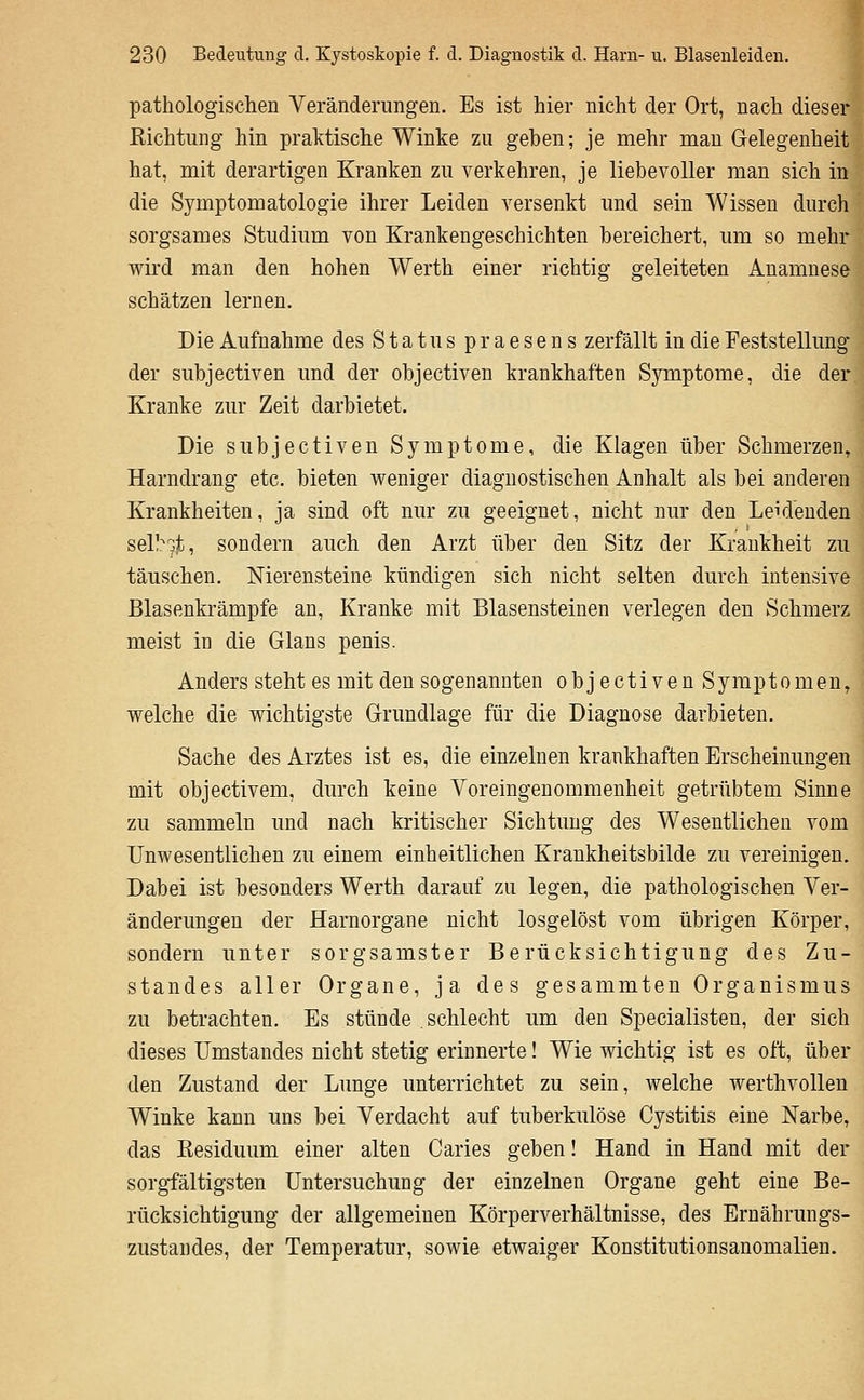pathologischen Veränderungen. Es ist hier nicht der Ort, nach dieser Richtung hin praktische Winke zu geben; je mehr man Gelegenheit hat, mit derartigen Kranken zu verkehren, je liebevoller man sich in die Symptomatologie ihrer Leiden versenkt und sein Wissen durch sorgsames Studium von Krankengeschichten bereichert, um so mehr wird man den hohen Werth einer richtig geleiteten Anamnese schätzen lernen. Die Aufnahme des Status praesens zerfällt in die Feststellung der subjectiven und der objectiven krankhaften Symptome, die der Kranke zur Zeit darbietet. Die subjectiven Symptome, die Klagen über Schmerzen, Harndrang etc. bieten weniger diagnostischen Anhalt als bei anderen Krankheiten, ja sind oft nur zu geeignet, nicht nur den Leidenden sel!?9jb, sondern auch den Arzt über den Sitz der Krankheit zu täuschen. Nierensteine kündigen sich nicht selten durch intensive Blasenkrämpfe an. Kranke mit Blasensteinen verlegen den Schmerz meist in die Glans penis. Anders steht es mit den sogenannten objectiven Symptomen, welche die wichtigste Grundlage für die Diagnose darbieten. Sache des Arztes ist es, die einzelnen krankhaften Erscheinungen mit objectivem, durch keine Voreingenommenheit getrübtem Sinne zu sammeln und nach kritischer Sichtung des Wesentlichen vom Unwesentlichen zu einem einheitlichen Krankheitsbilde zu vereinigen. Dabei ist besonders Werth darauf zu legen, die pathologischen Ver- änderungen der Harnorgane nicht losgelöst vom übrigen Körper, sondern unter sorgsamster Berücksichtigung des Zu- standes aller Organe, ja des gesammten Organismus zu betrachten. Es stünde schlecht um den Specialisten, der sich dieses ümstandes nicht stetig erinnerte! Wie wichtig ist es oft, über den Zustand der Lunge unterrichtet zu sein, welche werthvoUen Winke kann uns bei Verdacht auf tuberkulöse Cystitis eine Narbe, das Residuum einer alten Caries geben! Hand in Hand mit der sorgfältigsten Untersuchung der einzelnen Organe geht eine Be- rücksichtigung der allgemeinen Körperverhältnisse, des Ernährungs- zustandes, der Temperatur, sowie etwaiger Konstitutionsanomalien.
