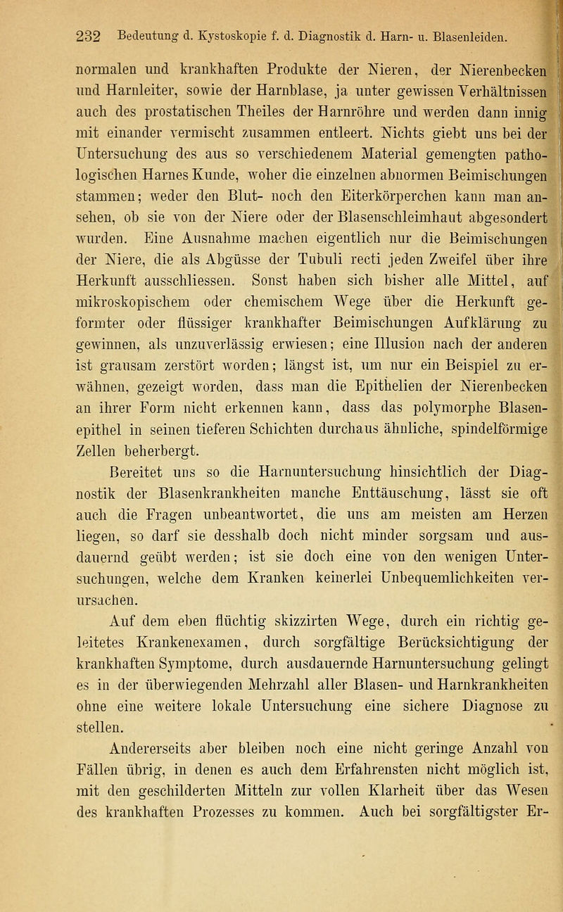 normalen und krankhaften Produkte der Nieren, der Nierenbecken und Harnleiter, sowie der Harnblase, ja unter gewissen Verhältnissen auch des prostatischen Theiles der Harnröhre und werden dann innig mit einander vermischt zusammen entleert. Nichts giebt uns bei der Untersuchung des aus so verschiedenem Material gemengten patho- logischen Harnes Kunde, woher die einzelnen abnormen Beimischungen stammen; weder den Blut- noch den Eiterkörperchen kann man an- sehen, ob sie von der Niere oder der Blasenschleimhaut abgesondert wurden. Eine Ausnahme machen eigentlich nur die Beimischungen der Niere, die als Abgüsse der Tiibuli recti jeden Zweifel über ihre Herkunft ausschliessen. Sonst haben sich bisher alle Mittel, auf mikroskopischem oder chemischem Wege über die Herkunft ge- formter oder flüssiger krankhafter Beimischungen Aufklärung zu gewinnen, als unzuverlässig erwiesen; eine Illusion nach der anderen ist grausam zerstört worden; längst ist, um nur ein Beispiel zu er- wähnen, gezeigt worden, dass man die Epithelien der Nierenbecken an ihrer Form nicht erkennen kann, dass das polymorphe Blasen- epithel in seinen tieferen Schichten durchaus ähnliche, spindelförmige Zellen beherbergt. Bereitet uns so die Harnuntersuchung hinsichtlich der Diag- nostik der Blasenkrankheiten manche Enttäuschung, lässt sie oft auch die Fragen unbeantwortet, die uns am meisten am Herzen liegen, so darf sie desshalb doch nicht minder sorgsam und aus- dauernd geübt werden; ist sie doch eine von den wenigen Unter- suchungen, welche dem Kranken keinerlei Unbequemlichkeiten ver- ursachen. Auf dem eben flüchtig skizzirten Wege, durch ein richtig ge- leitetes Krankenexamen, durch sorgfältige Berücksichtigung der krankhaften Symptome, durch ausdauernde Harnuntersuchung gelingt es in der überwiegenden Mehrzahl aller Blasen- und Harnkrankheiten ohne eine weitere lokale Untersuchung eine sichere Diagnose zu stellen. Andererseits aber bleiben noch eine nicht geringe Anzahl von Fällen übrig, in denen es auch dem Erfahrensten nicht möglich ist, mit den geschilderten Mitteln zur vollen Klarheit über das Wesen des krankhaften Prozesses zu kommen. Auch bei sorgfältigster Er-