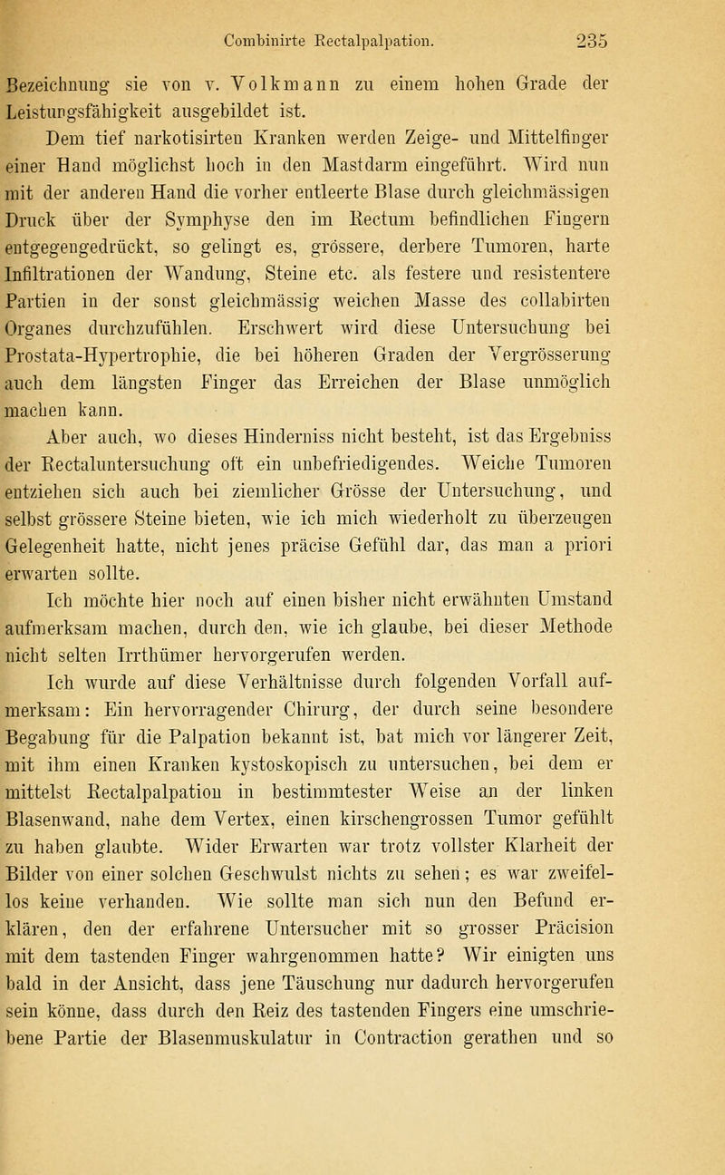 Bezeichnung sie von v. Volkmann zu einem hohen Grade der Leistungsfähigkeit ausgebildet ist. Dem tief narkotisirteu Kranken werden Zeige- und Mittelfinger einer Hand möglichst hoch in den Mastdarm eingeführt. Wird nun mit der anderen Hand die vorher entleerte Blase durch gleichmässigen Druck über der Symphyse den im Kectum befindlichen Fingern eutgegengedrückt, so gelingt es, grössere, derbere Tumoren, harte Infiltrationen der Wandung, Steine etc. als festere und resistentere Partien in der sonst gleichmässig weichen Masse des collabirten Organes durchzufühlen. Erschwert wird diese Untersuchung bei Prostata-Hypertrophie, die bei höheren Graden der Vergrösserung auch dem längsten Finger das Erreichen der Blase unmöglich machen kann. Aber auch, wo dieses Hinderniss nicht besteht, ist das Ergebniss der Rectaluntersuchung oft ein unbefriedigendes. Weiche Tumoren entziehen sich auch bei ziemlicher Grösse der Untersuchung, und selbst grössere Steine bieten, wie ich mich wiederholt zu überzeugen Gelegenheit hatte, nicht jenes präcise Gefühl dar, das man a priori erwarten sollte. Ich möchte hier noch auf einen bisher nicht erwähnten Umstand aufmerksam machen, durch den, wie ich glaube, bei dieser Methode nicht selten Irrthümer hervorgerufen werden. Ich wurde auf diese Verhältnisse durch folgenden Vorfall auf- merksam: Ein hervorragender Chirurg, der durch seine besondere Begabung für die Palpation bekannt ist, bat mich vor längerer Zeit, mit ihm einen Kranken kystoskopisch zu untersuchen, bei dem er mittelst Kectalpalpation in bestimmtester Weise an der linken Blasenwand, nahe dem Vertex, einen kirschengrossen Tumor gefühlt zu haben glaubte. Wider Erwarten war trotz vollster Klarheit der Bilder von einer solchen Geschwulst nichts zu sehen; es war zweifel- los keine verbanden. Wie sollte man sich nun den Befund er- klären, den der erfahrene Untersucher mit so grosser Präcision mit dem tastenden Finger wahrgenommen hatte? Wir einigten uns bald in der Ansicht, dass jene Täuschung nur dadurch hervorgerufen sein könne, dass durch den Reiz des tastenden Fingers eine umschrie- bene Partie der Blasenmuskulatur in Contraction gerathen und so
