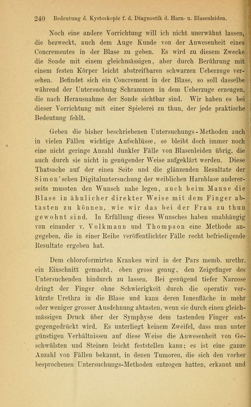 Noch eine andere Yorrichtung \Till ich nicht unerwähnt lassen, die bezweckt, auch dem Auge Kunde von der Anwesenheit eines Concrementes in der Blase zu geben. Es wird zu diesem Zwecke die Sonde mit einem gleichmässigen, aber durch Berührung mit einem festen Körper leicht abstreifbaren schwarzen Ueberznge ver- sehen. Befindet sich ein Concrement in der Blase, so soll dasselbe während der Untersuchung Schrammen in dem Ueberzuge erzeugen, die nach Herausnahme der Sonde sichtbar sind. Wir haben es bei dieser Yorrichtung mit einer Spielerei zu thun, der jede praktische Bedeutung fehlt. Geben die bisher beschriebenen Untersuchungs - Methoden auch in vielen Fällen Avichtige Aufschlüsse, so bleibt doch immer noch eine nicht geringe Anzahl dunkler Fälle von Blasenleiden übrig, die auch durch sie nicht in genügender Weise aufgeklärt werden. Diese Thatsache auf der einen Seite und die glänzenden Eesultate der Simon'sehen Digitaluntersuchung der weiblichen Harnblase anderer- seits mussten den Wunsch nahe legen, auch beim Manne die Blase in ähnlicher direkter Weise mit dem Finger ab- tasten zu können, wie wir das hei der Frau zu thun gewohnt sind. In Erfüllung dieses Wunsches haben unabhängig von einander v. Yolkmann und Thompson eine Methode an- gegeben, die in einer Eeihe veröffentlichter Fälle recht befriedigende Resultate ergeben hat. Dem chloroformirten Kranken wird in der Pars memb. urethr. ein Einschnitt gemacht, eben gross genug, den Zeigefinger des Untersuchenden hindurch zu lassen. Bei genügend tiefer Narcose dringt der Finger ohne Schwierigkeit durch die operativ ver- kürzte Urethra in die Blase und kann deren Innenfläche in mehr oder weniger grosser Ausdehnung abtasten, wenn sie durch einen gleich- massigen Druck über der Symphyse dem tastenden Finger ent- gegengedrückt wird. Es unterliegt keinem Zweifel, dass man unter günstigen Yerhältnissen auf diese Weise die Anwesenheit von Ge- schwülsten und Steinen leicht feststellen kann; es ist eine ganze Anzahl von Fällen bekannt, in denen Tumoren, die sich den vorher besjjrochenen Untersuchungs-Methoden entzogen hatten, erkannt und