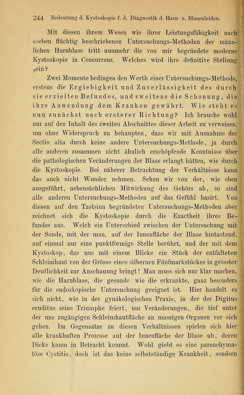 Mit diesen ihrem Wesen wie ihrer Leistungsfähigkeit nach soeben flüchtig beschriebenen Üntersuchungs-Methodea der männ- lichen Harnblase tritt nunmehr die von mir begründete moderne Kystoskopie in Coneurrenz. Welches wird ihre definitive Stellung sein ? Zwei Momente bedingen den Werth einer Untersuchungs-Methode/ijj| erstens die Ergiebigkeit und Zuverlässigkeit des durch sie erzielten Befundes, und zweitens die Schonung, die ihre Anwendung dem Kranken gewährt. Wie steht es nun zunächst nach ersterer Eichtung? Ich brauche wohl nur auf den Inhalt des zweiten Abschnittes dieser Arbeit zu verweisen, um ohne Widerspruch zu behaupten, dass wir mit Ausnahme der Sectio alta durch keine andere Untersuchungs-Methode, ja durch alle anderen zusammen nicht ähnlich erschöpfende Kenntnisse über die pathologischen Veränderungen der Blase erlangt hätten, wie durch die Kystoskopie. Bei näherer Betrachtung der Verhältnisse kann das auch nicht Wunder nehmen. Sehen wir von der, wie eben ausgeführt, nebensächlichen Mitwirkung des G-ehörs ab, so sind alle anderen Üntersuchungs-Methoden auf das Grefühl basirt. Von diesen auf den Tastsinn begründeten Untersuchungs-Methoden aber zeichnet sich die Kystoskopie durch die Esactheit ihres Be- fundes aus. Welch ein Unterschied zwischen der Untersuchung mit der Sonde, mit der man, auf der Innenfläche der Blase hintastend, auf einmal nur eine punktförmige Stelle berührt, und der mit dem Kystoskop, das uns mit einem Blicke ein Stück der entfalteten Schleimhaut von der Grösse eines silbernen Fünfmarkstückes in grösster Deutlichkeit zur Anschauung bringt! Man muss sich nur klar machen, wie die Harnblase, die gesunde wie die erkrankte, ganz besonders für die endoskopische Untersuchung geeignet ist. Hier handelt es sich nicht, wie in der gynäkologischen Praxis, in der der Digitus eruditus seine Triumphe feiert, um Veränderungen, die tief unter der uns zugängigen Schleimhautfläche an massigen Organen vor sich gehen. Im Gregensatze zu diesen Verhältnissen spielen sich hier alle krankhaften Prozesse auf der Innenfläche der Blase ab, deren Dicke kaum in Betracht kommt. Wohl giebt es eine parenchyma- töse Cystitis, doch ist das keine selbstständige Krankheit, sondern