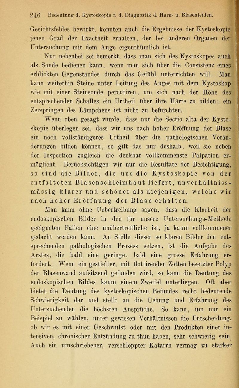 Gesichtsfeldes bewirkt, konnten auch die Ergebnisse der Kystoskopie jenen Grad der Exactheit erhalten, der bei anderen Organen der Untersuchung mit dem Auge eigenthümlich ist. Nur nebenbei sei bemerkt, dass man sich des Kystoskopes auch als Sonde bedienen kann, wenn man sich über die Consistenz eines erblickten Gegenstandes durch das Gefühl unterrichten will. Man kann weiterhin Steine unter Leitung des Auges mit dem Kystoskop wie mit einer Steinsonde percutiren, um sich nach der Höhe des entsprechenden Schalles ein Urthei] über ihre Härte zu bilden; ein Zerspringen des Lämpchens ist nicht zu befürchten. Wenn oben gesagt wurde, dass nur die Sectio alta der Kysto- skopie überlegen sei, dass wir uns nach hoher Eröffnung der Blase ein noch vollständigeres Urtheil über die pathologischen Verän- derungen bilden können, so gilt das nur deshalb, weil sie neben der Inspection zugleich die denkbar vollkommenste Palpation er- möglicht. Berücksichtigen wir nur die Kesultate der Besichtigung, so sind die Bilder, die uns die Kystoskopie von der entfalteten Blasenschleimhaut liefert, unverhältniss- mässig klarer und schöner als diejenigen, welche wir nach hoher Eröffnung der Blase erhalten. Man kann ohne Uebertreibung sagen, dass die Klarheit der endoskopischen Bilder in den für unsere Üntersuchungs-Metbode geeigneten Fällen eine unübertreffliche ist, ja kaum vollkommener gedacht werden kann. An Stelle dieser so klaren Bilder den ent- sprechenden pathologischen Prozess setzen, ist die Aufgabe des Arztes, die bald eine geringe, bald eine grosse Erfahrung er- fordert. Wenn ein gestielter, mit flottirenden Zotten besetzter Pol}^) der Blasenwand aufsitzend gefunden wird, so kann die Deutung des endoskopischen Bildes kaum einem Zweifel unterliegen. Oft aber bietet die Deutung des kystoskopischen Befundes recht bedeutende Schwierigkeit dar und stellt an die üebung und Erfahrung des Untersuchenden die höchsten Ansprüche. So kann, um nur ein Beispiel zu wählen, unter gewissen Verhältnissen die Entscheidung, ob wir es mit einer Geschwulst oder mit den Produkten einer in- tensiven, chronischen Entzündung zu thun haben, sehr schwierig sein_ Auch ein umschriebener, verschleppter Katarrh vermag zu starker