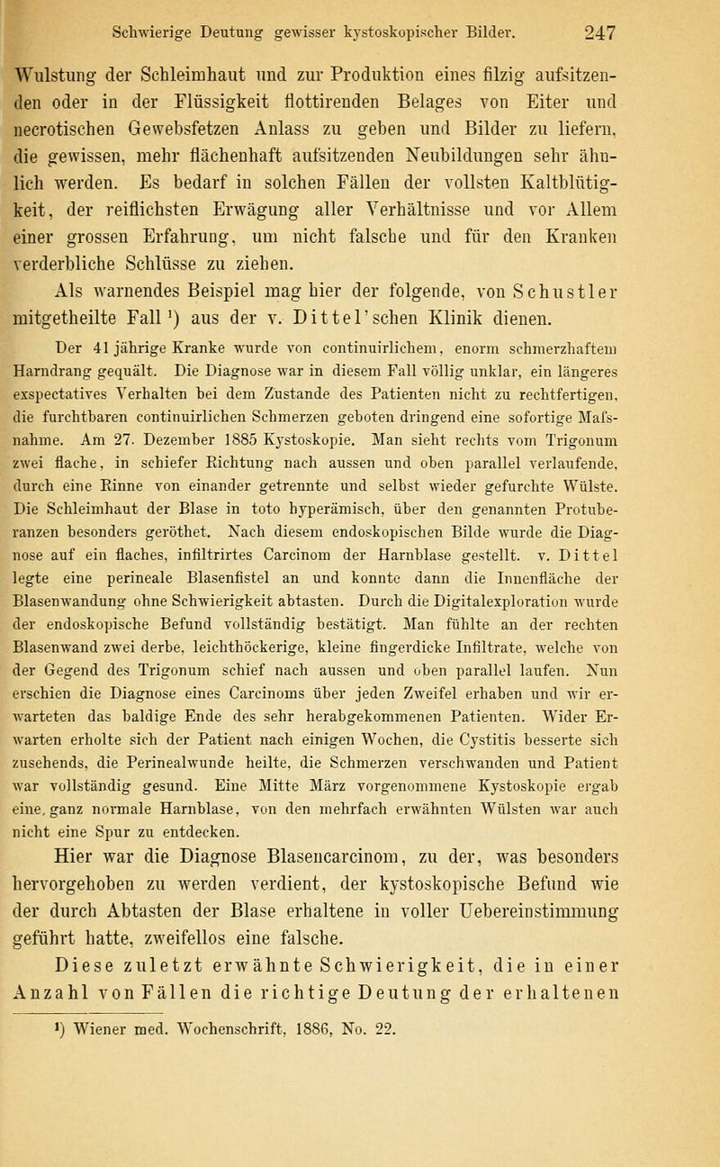 Wiüstiing der Schleimhaut imd zur Produktion eines filzig aufsitzen- den oder in der Flüssigkeit flottirenden Belages von Eiter und necrotischen Gewebsfetzen Anlass zu geben und Bilder zu liefern. die gewissen, mehr flächenhaft aufsitzenden Neubildungen sehr ähn- lich werden. Es bedarf in solchen Fällen der vollsten Kaltblütig- keit, der reiflichsten Erwägung aller Verhältnisse und vor Allem einer grossen Erfahrung, um nicht falsche und für den Kranken verderbliche Schlüsse zu ziehen. Als warnendes Beispiel mag hier der folgende, von Sehustier mitgetheilte FalP) aus der v. Dittel'sehen Klinik dienen. Der 41 jährige Kranke wurde von continuirliehem, enorm schmerzhafteui Harndrang gequält. Die Diagnose war in diesem Fall völlig unklar, ein längeres exspectatives Verhalten bei dem Zustande des Patienten nicht zu rechtfertigen, die furchtbaren continuirlichen Schmerzen geboten dringend eine sofortige Mafs- nahme. Am 27. Dezember 1885 K3'stoskopie. Man sieht rechts vom Trigonum zwei flache, in schiefer Richtung nach aussen und oben parallel verlaufende, durch eine Rinne von einander getrennte und selbst wieder gefurchte Wülste. Die Schleimhaut der Blase in toto hyperämisch, über den genannten Protube- ranzen besonders geröthet. Nach diesem endoskopischen Bilde wurde die Diag- nose auf ein flaches, infiltrirtes Carcinom der Harnblase gestellt, v. Dittel legte eine perineale Blasenflstel an und konnte dann die Innenfläche der Blasenwandung ohne Schwierigkeit abtasten. Durch die Digitalexploration wurde der endoskopische Befund vollständig bestätigt. Man fühlte an der rechten Blasenwand zwei derbe, leichthöckerige, kleine fingerdicke Infiltrate, welche von der Gegend des Trigonum schief nach aussen und oben parallel laufen. Xun erschien die Diagnose eines Carcinoms über jeden Zweifel erhaben und wir er- warteten das baldige Ende des sehr herabgekommenen Patienten. Wider Er- warten erholte sich der Patient nach einigen Wochen, die Cystitis besserte sich zusehends, die Perinealwunde heilte, die Schmerzen verschwanden und Patient war vollständig gesund. Eine Mitte März vorgenommene Kystoskopie ergab eine,ganz normale Harnblase, von den mehrfach erwähnten Wülsten war auch nicht eine Spur zu entdecken. Hier war die Diagnose Blasencarcinom, zu der, was besonders hervorgehoben zu werden verdient, der kystoskopische Befund wie der durch Abtasten der Blase erhaltene in voller üebereinstimmung geführt hatte, zweifellos eine falsche. Diese zuletzt erAvahnte Schwierigkeit, die in einer Anzahl von Fällen die richtige Deutung der erhaltenen ») Wiener med. Wochenschrift, 1886, No. 22.