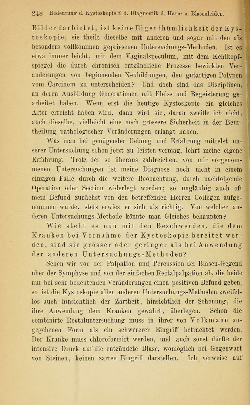 Bilder darbietet, ist keine Eigenthlimlichkeit der Kys- toskopie; sie theilt dieselbe mit anderen und sogar mit den als besonders vollkommen gepriesenen üntersiichmigs-Methoden. Ist es etwa immer leicht, mit dem Vaginalspeculum. mit dem Kehlkopf-^ Spiegel die dm-ch chronisch entzündliche Prozesse bewirkten Ver- änderungen von beginnenden Neubildungen, den gutartigen Polypen vom Carcinom zu unterscheiden? Und doch sind das Disciplinen, an deren Ausbildung Generationen mit Fleiss und Begeisterung ge- arbeitet haben. Wenn erst die heutige Kystoskopie ein gleiches Alter erreicht haben wird, dann wird sie, daran zweifle ich nicht, auch dieselbe, vielleicht eine noch grössere Sicherheit in der Beur- theilung pathologischer Veränderungen erlangt haben. Was man bei genügender Uebung und Erfahrung mittelst un- serer Untersuchung schon jetzt zu leisten vermag, lehrt meine eigene Erfahrung. Trotz der so überaus zahlreichen, von mir vorgenom- menen Untersuchungen ist meine Diagnose noch nicht in einem einzigen Falle durch die weitere Beobachtung, durch nachfolgende Operation oder Section widerlegt worden; so ungläubig auch oft mein Befund zunächst von den betreffenden Herren CoUegen aufge- nommen wurde, stets erwies er sich als richtig. Von welcher an- deren Untersuchungs-Methode könnte man Gleiches behaupten? Wie steht es nun mit den Beschwerden, die dem Kranken bei Vornahme der Kystoskopie bereitet wer- den, sind sie grösser oder geringer als bei Anwendung der anderen U n t e r s u c h u n g s - M e t h o d e n ? Sehen wir von der Palpation und Percussion der Blasen-Gegend über der Symphyse und von der einfachen Eectalpalpation ab, die beide luir bei sehr bedeutenden Veränderungen einen positiven Befand geben, so ist die Kystoskopie allen anderen Untersuchungs-Methoden zweifel- los auch hinsichtlich der Zartheit, hinsichtlich der Schonung, die ihre Anwendung dem Kranken gewährt, überlegen. Schon die combinirte Kectaluntersuchung muss in ihrer von Volkmann an- gegebenen Form als ein schwererer Eingriff betrachtet werden. Der Kranke muss chloroformirt werden, und auch sonst dürfte der intensive Druck auf die entzündete Blase, womöglich bei Gegenwart von Steinen, keinen zarten Eino-riff darstellen. Ich verweise auf