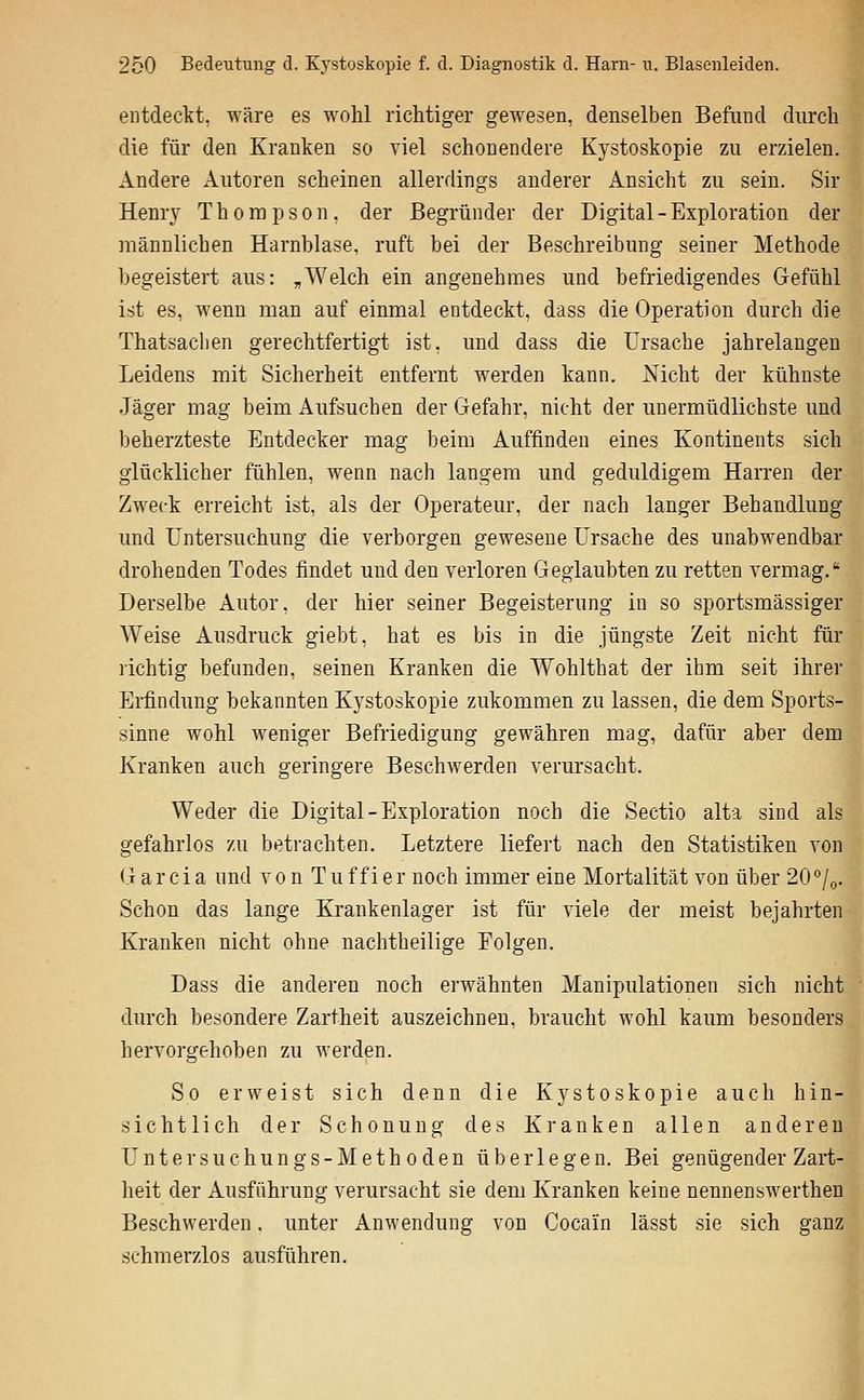 entdeckt, wäre es wohl richtiger gewesen, denselben Befund durch die für den Kranken so viel schonendere Kystoskopie zu erzielen. Andere Autoren scheinen allerdings anderer Ansicht zu sein. Sir Henry Thompson, der Begründer der Digital-Exploration der männlichen Harnblase, ruft bei der Beschreibung seiner Methode begeistert aus: „Welch ein angenehmes und befriedigendes Gefühl ist es, wenn man auf einmal entdeckt, dass die Operation durch die Thatsacben gerechtfertigt ist, und dass die Ursache jahrelangen Leidens mit Sicherheit entfernt werden kann. Nicht der kühnste Jäger mag beim Aufsuchen der Gefahr, nicht der unermüdlichste und beherzteste Entdecker mag beim Auffinden eines Kontinents sich glücklicher fühlen, wenn nach langem und geduldigem Harren der Zweck erreicht ist, als der Operateur, der nach langer Behandlung und Untersuchung die verborgen gewesene Ursache des unabwendbar drohenden Todes findet und den verloren Geglaubten zu retten vermag. Derselbe Autor, der hier seiner Begeisterung in so sportsmässiger Weise Ausdruck giebt, hat es bis in die jüngste Zeit nicht für lichtig befunden, seinen Kranken die Wohlthat der ihm seit ihrer Erfindung bekannten Kystoskopie zukommen zu lassen, die dem Sports- sinne wohl weniger Befriedigung gewähren mag, dafür aber dem Kranken auch geringere Beschwerden verursacht. Weder die Digital - Exploration noch die Sectio alta sind als gefahrlos zu betrachten. Letztere liefert nach den Statistiken von <Tr ar ci a und von Tu f f i er noch immer eine Mortalität von über 20°/o. Schon das lange Krankenlager ist für viele der meist bejahrten Kranken nicht ohne nachtheilige Folgen. Dass die anderen noch erwähnten Manipulationen sich nicht durch besondere Zartheit auszeichnen, braucht wohl kaum besonders hervorgehoben zu werden. jh So erweist sich denn die Kystoskopie auch hin-- sichtlich der Schonung des Kranken allen anderen Untersuchungs-Methoden überlegen. Bei genügender Zart- heit der Ausführung verursacht sie dem Kranken keine nennenswerthen Beschwerden. unter Anwendung von Cocain lässt sie sich ganz schmerzlos ausführen.