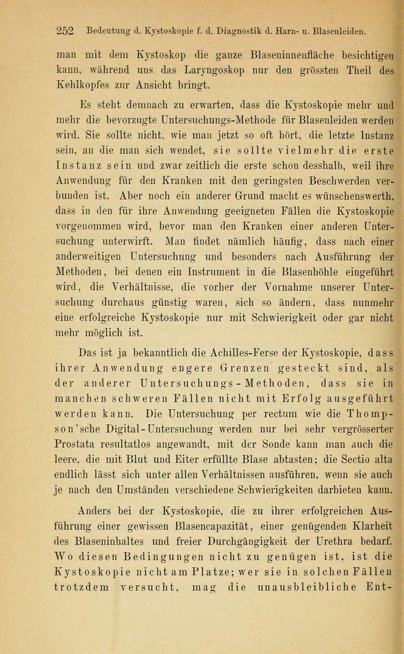 man mit dem K3'stoskop die ganze Blaseninnenfläche besichtigen kann, während mis das Laryngoskop nm- den grössten Theil des Kehlkopfes zur Ansicht bringt. Es steht demnach zu erwarten, dass die Kystoskopie mehr imd mehr die bevorzugte Untersuchnngs-Methode für Blasenleiden werden wird. Sie sollte nicht, wie man jetzt so oft hört, die letzte Instanz sein, au die man sich wendet, sie sollte vielmehr die erste Instanz sein und zwar zeitlich die erste schon desshalb, weil ihre Anwendung für den Kranken mit den geringsten Beschwerden ver- bunden ist. Aber noch ein anderer Grrund macht es wünschenswerth, dass in den für ihre Anwendung geeigneten Fällen die Kystoskopie vorgenommen wird, bevor man den Kranken einer anderen Unter- suchung unterwirft. Man findet nämlich häufig, dass nach einer anderweitigen Untersuchung und besonders nach Ausführung der Methoden, bei denen ein Instrument in die Blasenhöhle eingeführt wird, die Verhältnisse, die vorher der Vornahme unserer Unter- suchung durchaus günstig waren, sich so ändern, dass nunmehr eine erfolgreiche Kystoskopie nur mit Schwierigkeit oder gar nicht mehr möglich ist. Das ist ja bekanntlich die Achilles-Ferse der Kystoskopie, dass ihrer Anwendung engere Grenzen gesteckt sind, als der anderer Unte r s uchu ngs-M et h o de n, dass sie in manchen schweren Fällen nicht mit Erfolg ausgeführt werden kann. Die Untersuchung per rectum wie die Thomp- son'sehe Digital-Untersuchung werden nur bei sehr vergrösserter Prostata resultatlos angewandt, mit der Sonde kann man auch die leere, die mit Blut und Eiter erfüllte Blase abtasten; die Sectio alta endlich lässt sich unter allen Verhältnissen ausführen, wenn sie auch je nach den Umständen verschiedene Schwierigkeiten darbieten kann. Anders bei der Kystoskopie, die zu ihrer erfolgreichen Aus- führung einer gewissen ßlasencapazität, einer genügenden Klarheit des Blaseninhaltes und freier Durchgängigkeit der Urethra bedarf. Wo diesen Bedingungen nicht zu genügen ist, ist die Kystoskopie nicht am Platze; wer sie in solchen Fällen trotzdem versucht, mag die unausbleibliche Ent- t. 1 1