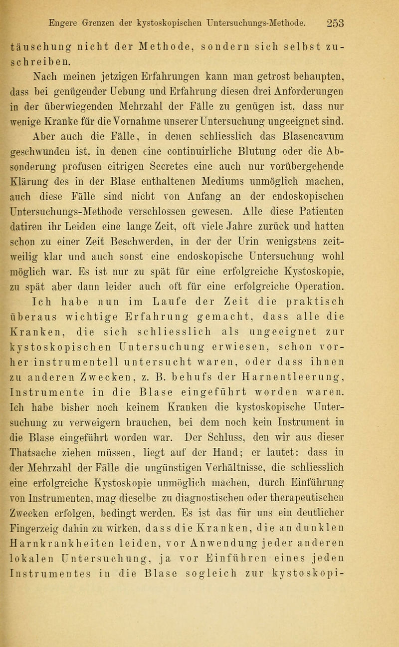 täuschung nicht der Methode, sondern sich selbst zu- schreiben. Nach meinen jetzigen Erfahrungen kann man getrost behaupten, dass bei genügender Hebung und Erfahrung diesen drei Anforderungen in der überwiegenden Mehrzahl der Fälle zu genügen ist, dass nur wenige Kranke für die Vornahme unserer Untersuchung ungeeignet sind. Aber auch die Fälle, in denen schliesslich das Blasencavum geschwunden ist, in denen eine continuirliche Blutung oder die Ab- sonderung profusen eitrigen Secretes eine auch nur vorübergehende Klärung des in der Blase enthaltenen Mediums unmöglich machen, auch diese Fälle sind nicht von Anfang an der endoskopischen üntersuchungs-Methode verschlossen gewesen. Alle diese Patienten datiren ihr Leiden eine lange Zeit, oft viele Jahre zurück und hatten schon zu einer Zeit Beschwerden, in der der Urin wenigstens zeit- weilig klar und auch sonst eine endoskopische Untersuchung wohl möglich war. Es ist nur zu spät für eine erfolgreiche Kystoskopie, zu spät aber dann leider auch oft für eine erfolgreiche Operation. Ich habe nun im Laufe der Zeit die praktisch überaus wichtige Erfahrung gemacht, dass alle die Kranken, die sich schliesslich als ungeeignet zur kystoskopischen Untersuchung erwiesen, schon vor- her instrumenteil untersucht waren, oder dass ihnen zu anderen Zwecken, z. B. behufs der Harnentleerung, Instrumente in die Blase eingeführt worden waren. Ich habe bisher noch keinem Kranken die kystoskopische Unter- suchung zu verweigern brauchen, bei dem noch kein Instrument in die Blase eingeführt worden war. Der Schluss, den wir aus dieser Thatsache ziehen müssen, liegt auf der Hand; er lautet: dass in der Mehrzahl der Fälle die ungünstigen Verhältnisse, die schliesslich eine erfolgreiche Kystoskopie unmöglich machen, durch Einführung von Instrumenten, mag dieselbe zu diagnostischen oder therapeutischen Zwecken erfolgen, bedingt werden. Es ist das für uns ein deutlicher Fingerzeig dahin zu wirken, dass die Kranken, die an dunklen Harnkrankheiten leiden, vor Anwendung jeder anderen lokalen Untersuchung, ja vor Einführen eines jeden Instrumentes in die Blase sogleich zur kystoskopi- I
