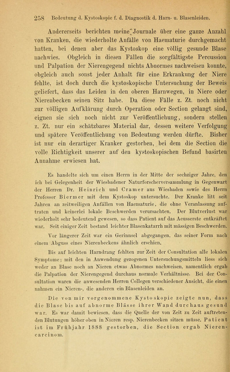 Andererseits berichten meine'Journale über eine ganze Anzahl von Kranken, die wiederholte Anfälle von Haematurie durchgemacht hatten, bei denen aber das Kystoskop eine völlig gesunde Blase nachwies. Obgleich in diesen Fällen die sorgfältigste Percussion und Palpation der Nierengegend nichts Abnormes nachAveiseu konnte, obgleich auch sonst jeder Anhalt für eine Erkrankung der Mere fehlte, ist doch durch die kystoskopische Untersuchung der Beweis geliefert, dass das Leiden in den oberen Harnwegen, in Niere oder Nierenbecken seinen Sitz habe. Da diese Fälle z. Zt. noch nicht zur völligen Aufklärung durch Operation oder Section gelangt sind, eignen sie sich noch nicht zur Veröffentlichung, sondern stellen z. Zt. nur ein schätzbares Material dar, dessen weitere Verfolgung und spätere Veröffentlichung von Bedeutung werden dürfte. Bisher ist nur ein derartiger Kranker gestorben, bei dem die Section die volle Richtigkeit unserer auf den kystoskopischen Befund basirten Annahme erwiesen hat. Es handelte sich um einen Herrn in der Mitte der sechziger Jahre, den ich bei Gelegenheit der Wiesbadener Naturforscherversammlung in Gegenwart der Herren Dr. Heinrich und Gramer aus Wiesbaden sowie des Herrn Professor Biermer mit dem Kystoskop untersuchte. Der Kranke litt seit Jahren an zeitweiligen Anfällen von Haematurie, die ohne Veranlassung auf- traten und keinerlei lokale Beschwerden Yerursachten. Der Blutverlust war wiederholt sehr bedeutend gewesen, so dass Patient auf das Aeusserste entkräftet war. Seit einiger Zeit bestand leichter Blasenkatarrh mit massigen Beschwerden. Vor längerer Zeit war ein Gerinnsel abgegangen, das seiner Form nach einem Abguss eines Nierenbeckens ähnlich erschien. Bis auf leichten Harndrang fehlten zur Zeit der Consultation alle lokalen Symptome; mit den in Anwendung gezogenen Untersuchungsmitteln liess sich weder an Blase noch an Nieren etwas Abnormes nachweisen, namentlich ergab die Palpation der Nierengegend durchaus normale Verhältnisse. Bei der Con- sultation waren die anwesenden Herren Collegen verschiedener Ansicht, die einen nahmen ein Nieren-, die anderen «in Blasenleiden an. Die von mir vorgenommene Kystoskopie zeigte nun, dass die Blase bis auf abnorme Blässe ihrer Wand durchaus gesund war. Es war damit bewiesen, dass die Quelle der von Zeit zu Zeit auftreten- den Blutungen höher oben in Nieren resp. Nierenbecken sitzen müsse. Patient ist im Frühjahr 1888 gestorben, die Section ergab Nieren- c a r c i n 0 m.