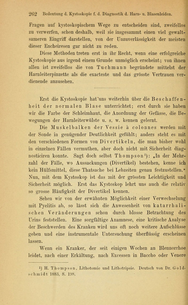 Fragen auf kystoskopischem Wege zu entscheiden sind, zweifellos zu verwerfen, schon deshalb, weil sie insgesammt einen viel gewalt- sameren Eingriff darstellen, von der ünzuverlässigkeit der meisten dieser Encheiresen gar nicht zu reden. Diese Methoden treten erst in ihr Keclit, wenn eine erfolgreiche Kystoskopie aus irgend einem Grunde unmöglich erscheint; von ihnen allen ist zweifellos die von Tuchmann begründete mittelst der Harnleiterpinzette als die exacteste und das grösste Vertrauen ver- dienende anzusehen. Erst die Kystoskopie hat uns weiterhin über die Beschaffen- heit der normalen Blase unterrichtet; erst durch sie haben wir die Earbe der Schleimhaut, die Anordnung der Grefässe, die Be- wegungen der Harnleiterwülste u. s. w. kennen gelernt. Die Muskelbalken der Vessie ä colonnes werden mit der Sonde in genügender Deutlichkeit gefühlt; anders steht es mit den verschiedenen Formen von Divertikeln, die man bisher wohl in einzelnen Fällen vermuthen, aber doch nicht mit Sicherheit diag- nosticiren konnte. Sagt doch selbst Thompson^): „In der Mehr- zahl der Fälle, wo Aussackungen (Divertikel) bestehen, kenne ich kein Hülfsmittel, diese Thatsache bei Lebzeiten genau festzustellen. Nun, mit dem Kystoskop ist das mit der grössten Leichtigkeit und Sicherheit möglich. Erst das Kystoskop lehrt uns auch die relativ so grosse Häufigkeit der Divertikel kennen. Sehen wir von der erwähnten Möglichkeit einer Verwechselung mit Pyelitis ab, so lässt sich die Anwesenheit von katarrhali- schen Veränderungen schon durch blosse Betrachtung des Urins feststellen. Eine sorgfältige Anamnese, eine kritische Analyse der Beschwerden des Kranken wird uns oft noch weitere Aufschlüsse geben und eine instrumentale Untersuchung überflüssig erscheinen lassen. Wenn ein Kranker, der seit einigen Wochen an Blennorrhoe leidet, nach einer Erkältung, nach Excessen in Baccho oder Venere 1) H. Thompson, Lithotoniie und Lithotripsie. Deutsch von Dr. Gold- Schmidt 1883, S. 198.