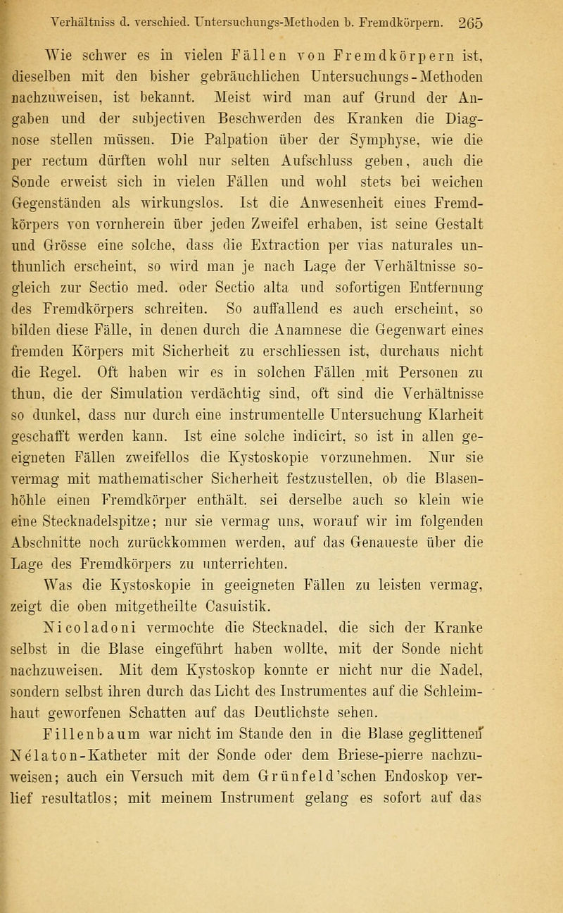 Wie sch-\ver es in vielen Fällen von F r e m d k ö r p e r n ist, dieselben mit den bisher gebräuchlichen Untersuchungs - Methoden nachzuweisen, ist bekannt. Meist Avird man auf Grund der An- gaben und der subjectiven Beschwerden des Kranken die Diag- nose stellen müssen. Die Palpation über der Symphyse, wie die per rectum dürften wohl nur selten Aufschluss geben, auch die Sonde erweist sich in vielen Fällen und wohl stets bei weichen Gegenständen als wirkungslos. Ist die Anwesenheit eines Fremd- körpers von vornherein über jeden Zweifel erhaben, ist seine Gestalt und Grösse eine solche, dass die Extraction per vlas naturales un- thunlich erscheint, so wird man je nach Lage der Verhältnisse so- gleich zur Sectio med. oder Sectio alta und sofortigen Entfernung des Fremdkörpers schreiten. So auffallend es auch erscheint, so bilden diese Fälle, in denen durch die Anamnese die Gegenwart eines fremden Körpers mit Sicherheit zu erschliessen ist, durchaus nicht die Regel. Oft haben wir es in solchen Fällen mit Personen zu thun, die der Simulation verdächtig sind, oft sind die Verhältnisse so dunkel, dass nur durch eine instrumentelle Untersuchung Klarheit geschafft werden kann. Ist eine solche indicirt, so ist in allen ge- eigneten Fällen zweifellos die Kystoskopie vorzunehmen. Nur sie vermag mit mathematischer Sicherheit festzustellen, ob die Blasen- höhle einen Fremdkörper enthält, sei derselbe auch so klein wie eine Stecknadelspitze; nur sie vermag uns, worauf wir im folgenden Abschnitte noch zurückkommen werden, auf das Genaueste über die Lage des Fremdkörpers zu unterrichten. Was die Kystoskopie in geeigneten Fällen zu leisten vermag, zeigt die oben mitgetheilte Casuistik. Xicoladoni vermochte die Stecknadel, die sich der Kranke selbst in die Blase eingeführt haben wollte, mit der Sonde nicht nachzuweisen. Mit dem Kystoskop konnte er nicht nur die Nadel, sondern selbst ihren durch das Licht des Instrumentes auf die Schleim- haut geworfenen Schatten auf das Deutlichste sehen. Fillenbaum war nicht im Stande den in die Blase geglittenen Nelaton-Katheter mit der Sonde oder dem Briese-pierre nachzu- weisen; auch ein Versuch mit dem Grüufeld'sehen Endoskop ver- lief resultatlos; mit meinem Instrument gelang es sofort auf das