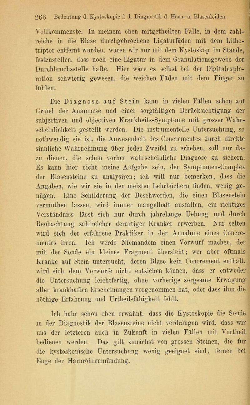 Vollkommenste. In meinem oben mitgetheilten Falle, in dem zahl- reiche in die Blase durchgebrochene Ligatiirfäden mit dem Litho- triptor entfernt wurden, waren wir nur mit dem Kystoskop im Stande, festzustellen, dass noch eine Ligatur in dem Granulationsgewebe der Durchbruchsstelle hafte. Hier wäre es selbst bei der Digitalexplo- ration schwierig gewesen, die weichen Fäden mit dem Finger zu fühlen. Die Diagnose auf Stein kann in vielen Fällen schon aut Grund der Anamnese und einer sorgfältigen Berücksichtigung der subjectiven und objectiven Krankheits-Symptome mit grosser \Vahr- scheinlichkeit gestellt werden. Die instrumentelle Untersuchung, so nothwendig sie ist. die Anwesenheit des Concrementes durch direkte sinnliche Wahrnehmung über jeden Zweifel zu erheben, soll nur da- zu dienen, die schon vorher wahrscheinliche Diagnose zu sichern. Es kann hier nicht meine Aufgabe sein, den Symptomen-Complex der Blasensteine zu analysiren; ich will nur bemerken, dass die Angaben, wie wir sie in den meisten Lehrbüchern finden, wenig ge- nügen. Eine Schilderung der Beschwerden, die einen Blasensteiu vermuthen lassen, wird immer mangelhaft ausfallen, ein richtiges Yerständniss lässt sich nur dm'ch jahrelange Lebung und durch Beobachtung zahlreicher derartiger Kranker erwerben. Nur selten wird sich der erfahrene Praktiker in der Annahme eines Concre- mentes irren. Ich werde Niemandem einen Vorwurf machen, der mit der Sonde ein kleines Fragment übersieht: wer aber oftmals Kranke auf Stein untersucht, deren Blase kein Concrement enthält, wird sich dem A'orwurfe nicht entziehen können, dass er entweder. die Untersuchung leichtfertig, ohne vorherige sorgsame Erwägung aller krankhaften Erscheinungen vorgenommen hat. oder dass ihm die nöthige Erfahrung und Urtheilsfähigkeit fehlt. Ich habe schon oben erwähnt, dass die Kystoskopie die Sonde in der Diagnostik der Blasensteine nicht verdrängen wird, dass wir uns der letzteren auch in Zukunft in vielen Fällen mit Vortheil bedienen werden. Das gilt zunächst von grossen Steinen, die für die kystoskopische Untersuchung wenig geeignet sind, ferner bei Enge der Harnröhrenmündung.
