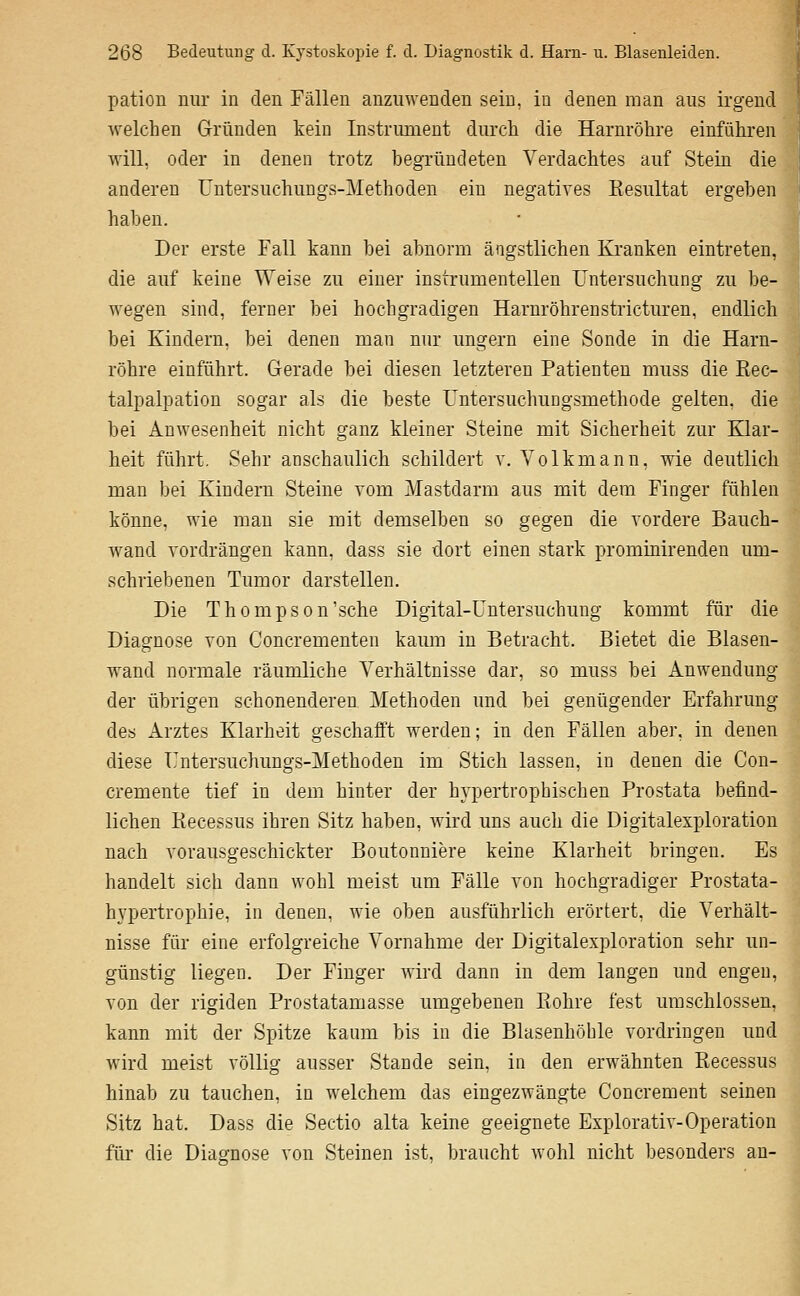 pation nur in den Fällen anzuwenden sein, in denen man aus irgend welchen Gründen kein Instriunent durcli die Harnröhre einführen will, oder in denen trotz begründeten Verdachtes auf Stein die anderen üntersuchungs-Methoden ein negatives Kesultat ergeben haben. Der erste Fall kann bei abnorm ängstlichen Kranken eintreten, die auf keine Weise zu einer instrumentellen Untersuchung zu be- wegen sind, ferner bei hochgradigen Harnröhrenstricturen, endlich bei Kindern, bei denen man nur ungern eine Sonde in die Harn- röhre einführt. Gerade bei diesen letzteren Patienten muss die ßec- talpalpation sogar als die beste Untersuchungsmethode gelten, die bei Anwesenheit nicht ganz kleiner Steine mit Sicherheit zur Klar- heit führt. Sehr anschaulich schildert v. Volkmann, wie deutlich man bei Kindern Steine vom Mastdarm aus mit dem Finger fühlen könne, wie man sie mit demselben so gegen die vordere Bauch- wand vordrängen kann, dass sie dort einen stark prominirenden um- schriebenen Tumor darstellen. Die Thompson'sehe Digital-Untersuchung kommt für die Diagnose von Concrementen kaum in Betracht. Bietet die Blasen- wand normale räumliche Verhältnisse dar, so muss bei Anwendung der übrigen schonenderen Methoden und bei genügender Erfahrung des Arztes Klarheit geschafft werden; in den Fällen aber, in denen diese Untersuchungs-Methoden im Stich lassen, in denen die Con- cremente tief in dem hinter der hypertrophischen Prostata befind- lichen Piecessus ihren Sitz haben, wird uns auch die Digitalexploration nach vorausgeschickter Boutonuiere keine Klarheit bringen. Es handelt sich dann wohl meist um Fälle von hochgradiger Prostata- hypertrophie, in denen, wie oben ausführlich erörtert, die Verhält- nisse für eine erfolgreiche Vornahme der Digitalexploration sehr un- günstig liegen. Der Finger Avird dann in dem langen und engen, von der rigiden Prostatamasse umgebenen Piohre fest umschlossen, kann mit der Spitze kaum bis in die Blasenhöhle vordringen und Avird meist völlig ausser Stande sein, in den erwähnten Recessus hinab zu tauchen, in welchem das eingezwängte Concrement seinen Sitz hat. Dass die Sectio alta keine geeignete Explorativ-Operation für die Diagnose von Steinen ist, braucht wohl nicht besonders au-