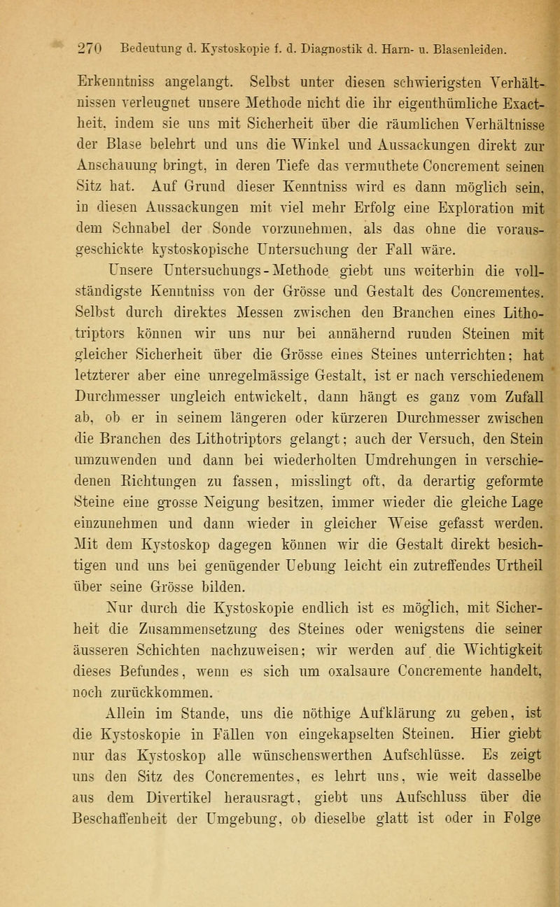 Erkenntniss angelangt. Selbst unter diesen schwierigsten Yeriiält- nissen verleugnet unsere Methode nicht die ihr eigenthümliche Exact- heit. indem sie uns mit Sicherheit über die räumlichen Verhältnisse der Blase belehrt und uns die Winkel und Aussackungen direkt zur Anschauung bringt, in deren Tiefe das vermuthete Concrement seinen Sitz hat. Auf Grund dieser Kenntniss wird es dann möglich sein, in diesen Aussackungen mit viel mehr Erfolg eine Exploration mit dem Schnabel der Sonde vorzunehmen, als das ohne die voraus- geschickte kystoskopische Untersuchung der Fall wäre. Unsere Untersuchungs - Methode giebt uns weiterhin die voll- ständigste Kenntniss von der Grösse und Gestalt des Concrementes. Selbst durch direktes Messen zwischen den Branchen eines Litho- triptors können wir uns nur bei annähernd runden Steinen mit gleicher Sicherheit über die Grösse eines Steines unterrichten; hat letzterer aber eine unregelmässige Gestalt, ist er nach verschiedenem Durchmesser ungleich entwickelt, dann hängt es ganz vom Zufall ab, ob er in seinem längeren oder kürzeren Durchmesser zwischen die Branchen des Lithotriptors gelangt: auch der Versuch, den Stein umzuwenden und dann bei wiederholten Umdrehungen in verschie- denen Kichtungen zu fassen, misslingt oft. da derartig geformte Steine eine gTOsse Neigung besitzen, immer wieder die gleiche Lage einzunehmen und dann wieder in gleicher Weise gefasst werden. Mit dem Kystoskop dagegen können wir die Gestalt direkt besich- tigen und uns bei genügender Uebung leicht ein zutreffendes Urtheil über seine Grösse bilden. Xur durch die Kystoskopie endlich ist es möglich, mit Sicher- heit die Zusammensetzung des Steines oder wenigstens die seiner äusseren Schichten nachzuweisen; wir werden auf die Wichtigkeit dieses Befundes, wenn es sich um oxalsaure Concremente handelt, noch zurückkommen. Allein im Stande, uns die nöthige Aufklärung zu geben, ist die Kystoskopie in Eällen von eingekapselten Steinen. Hier giebt nur das Kystoskop alle wünschenswerthen Aufschlüsse. Es zeigt uns den Sitz des Concrementes, es lehrt uns, wie weit dasselbe aus dem Divertikel herausragt, giebt uns Aufschluss über die BeschaÖ'enheit der Umg-ebung. ob dieselbe glatt ist oder in Folge