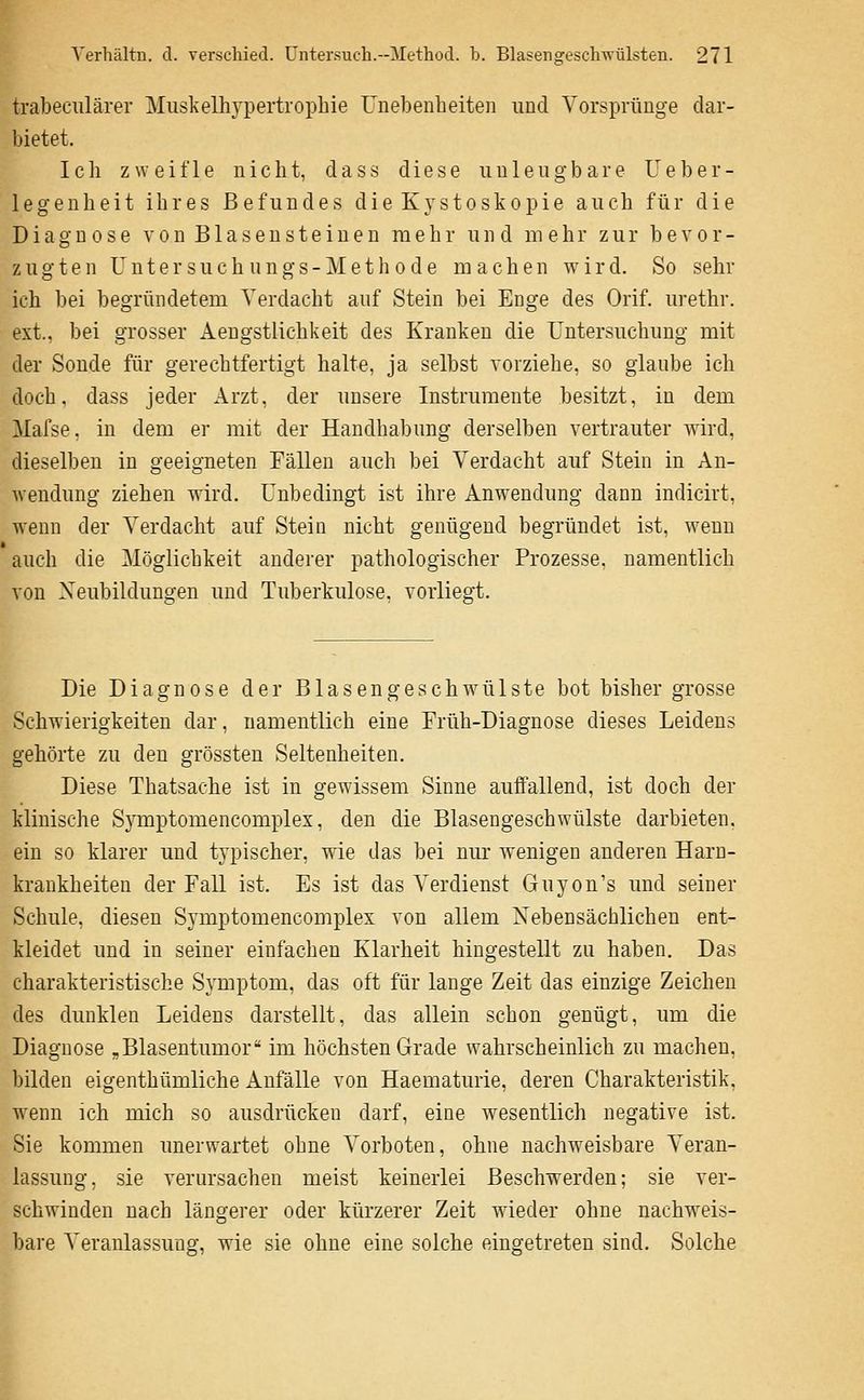 trabectilärer Muskelhypertrophie Unebenheiten und Vorsprünge dar- bietet. Ich zweifle nicht, dass diese unleugbare Ueber- legenheit ihres Befundes die Kystoskopie auch für die Diagnose v o n B1 a s e n s t e i u e u mehr und mehr zur bevor- zugten U n t e r 3 u c h u n g s - M e t h 0 d e machen wird. So sehr ich bei begründetem Verdacht auf Stein bei Enge des Orif. urethr. ext., bei grosser Aengstlichkeit des Kranken die Untersuchung mit der Sonde für gerechtfertigt halte, ja selbst vorziehe, so glaube ich doch, dass jeder Arzt, der unsere Instrumente besitzt, in dem Mafse, in dem er mit der Handhabung derselben vertrauter wird, dieselben in geeigneten Fällen auch bei Verdacht auf Stein in An- Avendung ziehen wird. Unbedingt ist ihre Anwendung dann indicirt, wenn der Verdacht auf Stein nicht genügend begründet ist, wenn auch die Möglichkeit anderer pathologischer Prozesse, namentlich von Neubildungen und Tuberkulose, vorliegt. Die Diagnose der Blas engeschwülste bot bisher grosse Schwierigkeiten dar, namentlich eine Früh-Diagnose dieses Leidens gehörte zu den grössten Seltenheiten. Diese Thatsache ist in gewissem Sinne auiTallend, ist doch der klinische Symptomencomplex, den die Blasengeschwülste darbieten, ein so klarer und typischer, wie das bei nur wenigen anderen Harn- krankheiten der Fall ist. Es ist das Verdienst Guyon's und seiner Schule, diesen Symptomencomplex von allem Nebensächlichen ent- kleidet und in seiner einfachen Klarheit hingestellt zu haben. Das charakteristische Symptom, das oft für lange Zeit das einzige Zeichen des dunklen Leidens darstellt, das allein schon genügt, um die Diagnose ,Blasentumor im höchsten Grade wahrscheinlich zu machen, bilden eigenthümliche Anfalle von Haematurie, deren Charakteristik, wenn ich mich so ausdrücken darf, eine wesentlich negative ist. Sie kommen unerwartet ohne Vorboten, ohne nachweisbare Veran- lassung, sie verursachen meist keinerlei Beschwerden; sie ver- schwinden nach längerer oder kürzerer Zeit wieder ohne nachweis- bare Veranlassung, wie sie ohne eine solche eingetreten sind. Solche