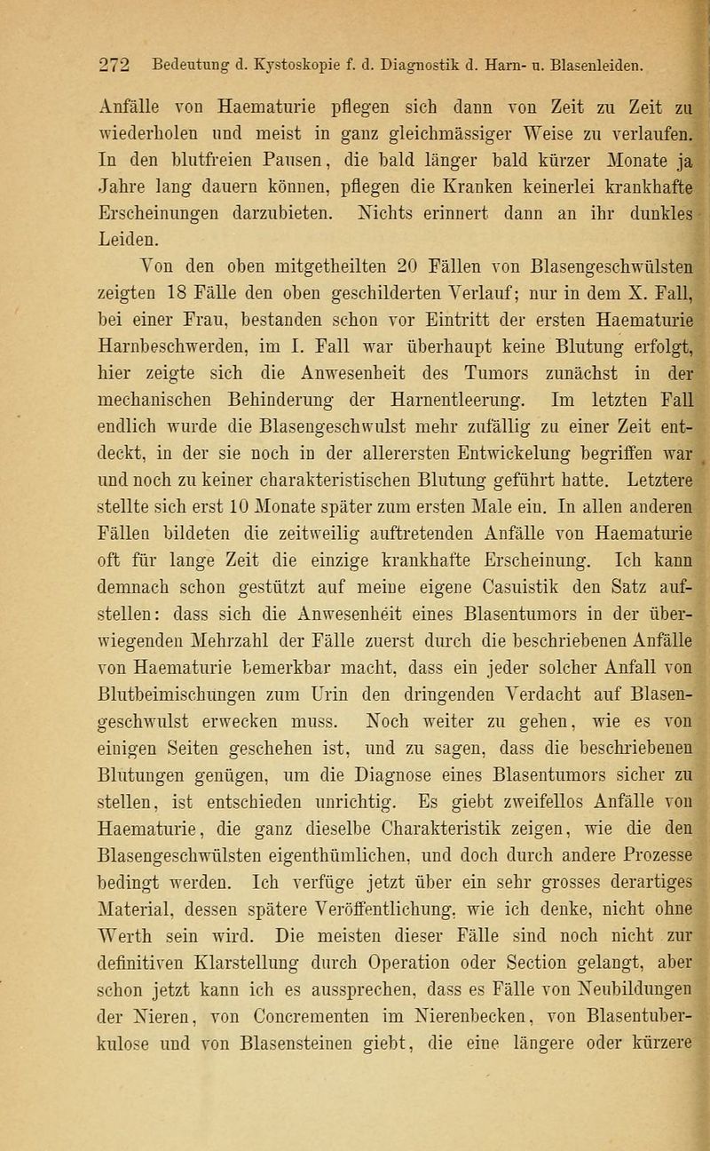 Anfälle von Haematurie pflegen sich dann von Zeit zu Zeit zu wiederholen und meist in ganz gleichmässiger Weise zu verlaufen. In den blutfreien Pausen, die bald länger bald kürzer Monate ja Jahre lang dauern können, pflegen die Kranken keinerlei krankhafte Erscheinungen darzubieten. Xichts erinnert dann an ihr dunkles Leiden. Ton den oben mitgetheilten 20 Fällen von Blasengeschwülsten zeigten 18 Fälle den oben geschilderten Verlauf; nur in dem X. Fall, bei einer Frau, bestanden schon vor Eintritt der ersten Haematurie Harnbeschwerden, im I. Fall war überhaupt keine Blutung erfolgt, hier zeigte sich die Anwesenheit des Tumors zunächst in der mechanischen Behinderung der Harnentleerung. Im letzten Fall endlich wurde die Blasengeschwulst mehr zufällig zu einer Zeit ent- deckt, in der sie noch in der allerersten Entwickelung begriffen war und noch zu keiner charakteristischen Blutung geführt hatte. Letztere stellte sich erst 10 Monate später zum ersten Male ein. In allen anderen Fällen bildeten die zeitweilig auftretenden Anfälle von Haematmie oft für lange Zeit die einzige krankhafte Erscheinung. Ich kann demnach schon gestützt auf meine eigene Casuistik den Satz auf- stellen: dass sich die Anwesenheit eines Blasentumors in der über- wiegenden Mehrzahl der Fälle zuerst dm'ch die beschriebenen Anfälle von Haematurie bemerkbar macht, dass ein jeder solcher Anfall von Blutbeimischimgen zum Urin den dringenden Verdacht auf Blasen- geschwulst erwecken muss. Xoch weiter zu gehen, wie es von einigen Seiten geschehen ist, und zu sagen, dass die beschriebenen Blutungen genügen, um die Diagnose eines Blasentumors sicher zu stellen, ist entschieden unrichtig. Es giebt zweifellos Anfälle von Haematurie, die ganz dieselbe Charakteristik zeigen, wie die den Blasengeschwülsten eigenthümlichen, und doch durch andere Prozesse bedingt werden. Ich verfüge jetzt über ein sehr grosses derartiges Material, dessen spätere Veröffentlichung, wie ich denke, nicht ohne Werth sein wird. Die meisten dieser Fälle sind noch nicht zur definitiven Klarstellung durch Operation oder Section gelangt, aber schon jetzt kann ich es aussprechen, dass es Fälle von Neubildungen der Xieren, von Concrementen im Xierenbecken. von Blasentuber- kulose und von Blasensteinen giebt. die eine längere oder kürzere