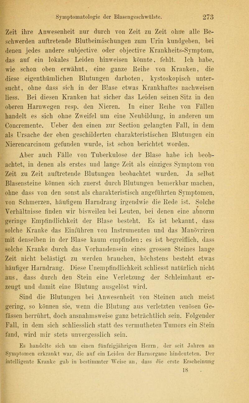 Zeit ihre Anwesenheit nur durch von Zeit zu Zeit ohne alle Be- schwerden auftretende BlutbeirDischungen zum Urin kundgeben, bei denen jedes andere subjective oder objective Krankheits-Symptom, das auf ein lokales Leiden hinweisen könnte, fehlt. Ich habe, wie schon oben erwähnt. eine ganze ßeihe von Kranken, die diese eigenthüralichen Blutungen darboten, kystoskopisch unter- sucht, ohne dass sich in der Blase etwas Krankhaftes nachweisen Hess. Bei diesen Kranken hat sicher das Leiden seinen Sitz in den oberen Harnwegen resp. den Nieren. In einer Keihe von Fällen handelt es sich ohne Zweifel um eine Xeubildung, in anderen um Concremente. Ueber den einen zur Section gelangten Fall, in dem als Ursache der eben geschilderten charakteristischen Blutungen ein Xiereucarcinom gefunden wiu-de, ist schon berichtet worden. Aber auch Fälle von Tuberkulose der Blase habe ich beob- achtet, in denen als erstes und lange Zeit als einziges Symptom von Zeit zu Zeit auftretende Blutungen beobachtet wurden. Ja selbst Blasensteine können sich zuerst durch Blutungen bemerkbar machen, ohne dass von den sonst als charakteristisch angeführten Symptomen, von Schmerzen, häufigem Harndrang irgendAvie die Kede ist. Solche Verhältnisse finden wir bisweilen bei Leuten, bei denen eine abnorm geringe Empfindlichkeit der Blase besteht. Es ist bekannt, dass solche Kranke das Einführen von Instrumenten und das Manövriren mit denselben in der Blase kaum empfinden: es ist begreiflich, dass solche Kranke durch das Vorhandensein eines grossen Steines lange Zeit nicht belästigt zu werden brauchen, höchstens besteht etwas häufiger Harndrang. Diese Unempfindlichkeit schliesst natürlich nicht aus, dass durch den Stein eine Verletzung der Schleimhaut er- zeugt und damit eine Blutung ausgelöst wird. Sind die Blutungen bei Anwesenheit von Steinen auch meist gering, so können sie. wenn die Blutung aus verletzten venösen Ge- fässen herrührt, doch ausnahmsweise ganz beträchtlich sein. Folgender Fall, in dem sich schliesslich statt des vermutheten Tumors ein Stein fand, wird mir stets unvergesslich sein. Es handelte sich um einen fünfzigjährigen Herrn, der seit Jahren an Symptomen erkrankt war, die auf ein Leiden der Harnorgane hindeuteten. Der intelligente Kranke gah in bestimmter Weise an, dass die erste Erscheinung 18 k