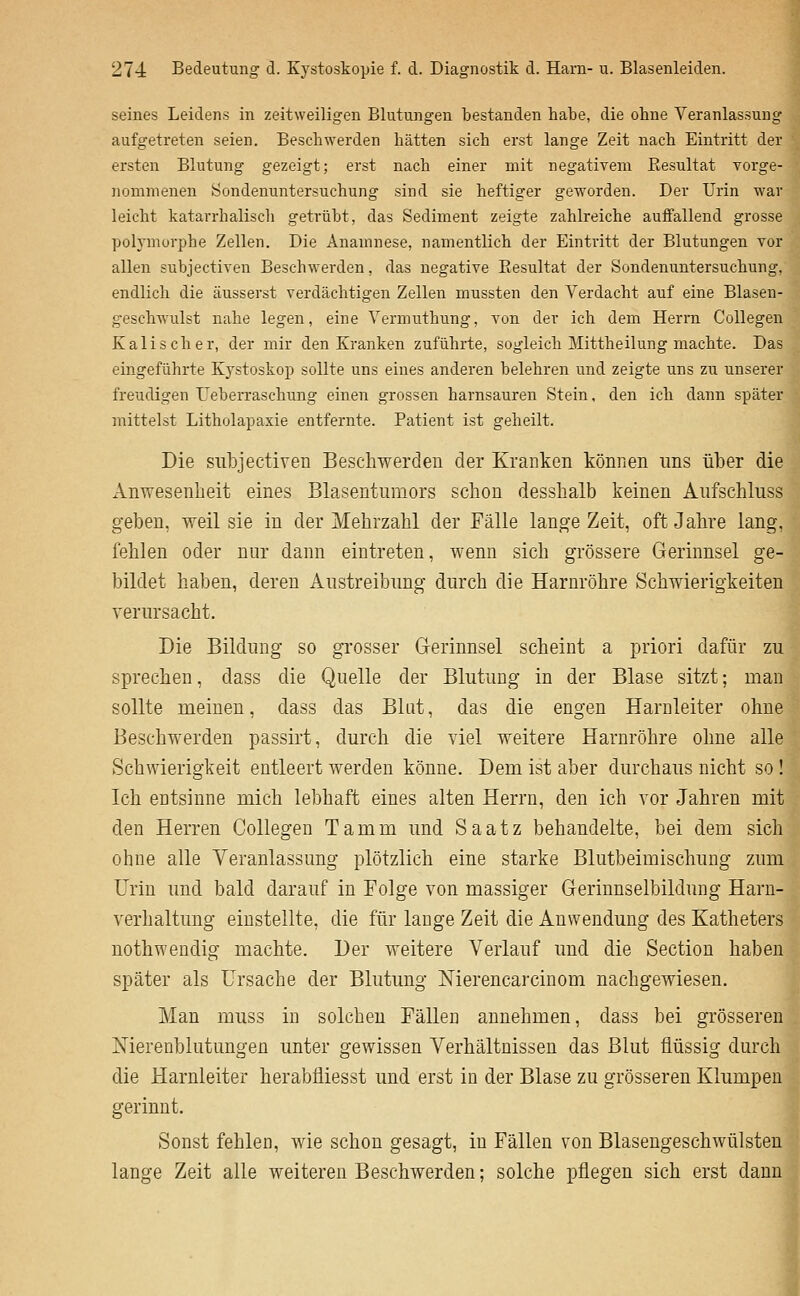 seines Leidens in zeitweiligen Blutungen bestanden habe, die ohne Veranlassung aufgetreten seien. Beschwerden hätten sich erst lange Zeit nach Eintritt der ersten Blutung gezeigt; erst nach einer mit negativem Resultat vorge- nommenen Sondenuntersuchung sind sie heftiger geworden. Der Urin war leicht katarrhalisch getrübt, das Sediment zeigte zahlreiche auffallend grosse polymorphe Zellen. Die Anamnese, namentlich der Eintritt der Blutungen vor allen subjectiven Beschwerden, das negative Resultat der Sondenuntersuchung, endlich die äusserst verdächtigen Zellen mussten den Verdacht auf eine Blasen- geschwulst nahe legen, eine Vermuthung, von der ich dem Herrn Collegen Kalis eher, der mir den Kranken zuführte, sogleich Mittheilung machte. Das eingeführte Kystoskop sollte uns eines anderen belehren und zeigte uns zu unserer freudigen Ueberraschung einen grossen harnsauren Stein, den ich dann später mittelst Litholapaxie entfernte. Patient ist geheilt. Die siilDJectiven Beschwerden der Kranken können uns über die Anwesenheit eines Blasentumors schon desshalb keinen Aufschluss geben, weil sie in der Mehrzahl der Fälle lange Zeit, oft Jahre lang, fehlen oder nur dann eintreten, wenn sich grössere Gerinnsel ge- bildet haben, deren Austreibung durch die Harnröhre Schwierigkeiten verursacht. Die Bildung so grosser Gerinnsel scheint a priori dafür zu sprechen, dass die Quelle der Blutung in der Blase sitzt; man sollte meinen, dass das Blut, das die engen Harnleiter ohne Beschwerden passirt, durch die viel weitere Harnröhre ohne alle Schwierigkeit entleert werden könne. Dem ist aber durchaus nicht so! Ich entsinne mich lebhaft eines alten Herrn, den ich vor Jahren mit den Herren Collegen Tamm und Saatz behandelte, bei dem sich ohne alle Veranlassung plötzlich eine starke Blutbeimischung zum Urin und bald darauf in Folge von massiger Gerinnselbildung Harn- verhaltung einstellte, die für lange Zeit die Anwendung des Katheters nothwendig machte. Der weitere Verlauf und die Section haben später als Ursache der Blutung Merencarcinom nachgewiesen. Man muss in solchen Fällen annehmen, dass bei grösseren ISTierenblutungen unter gewissen Verhältnissen das Blut flüssig durch die Harnleiter herabfliesst und erst in der Blase zu grösseren Klumpen gerinnt. Sonst fehlen, wie schon gesagt, in Fällen von Blasengeschwülsten lange Zeit alle weiteren Beschwerden; solche pflegen sich erst dann