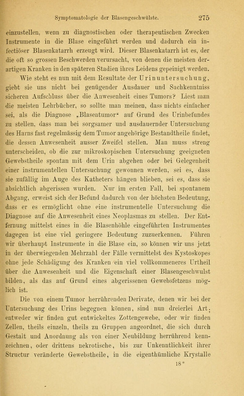 einzustellen, wenn zu diagnostischen oder therapeutischen Zwecken Instrumente in die Blase eingeführt werden und dadurch ein in- lectiöser Blaseukatarrh erzeugt wird. Dieser Blasenkatarrh ist es, der die oft so grossen Beschwerden verursacht, von denen die meisten der- artigen Kranken in den späteren Stadien ihres Leidens gepeinigt werden. Wie steht es nun mit dem Eesultate der Urinuntersuchung, giebt sie uns nicht bei genügender Ausdauer und Sachkeuntniss sicheren Aufschluss über die Anwesenheit eines Tumors? Liest man die meisten Lehrbücher, so sollte man meinen, dass nichts einfacher sei, als die Diagnose „Blasentumor auf Grund des Urinbefundes zu stellen, dass man bei sorgsamer und ausdauernder Untersuchung des Harns fast regelmässig dem Tumor angehörige Bestaudtheile findet, die dessen Anwesenheit ausser Zweifel stellen. Man muss streng unterscheiden, ob die zur mikroskopischen Untersuchung geeigneten Gewebstheile spontan mit dem Urin abgehen oder bei Gelegenheit einer instrumenteilen Untersuchung gewonnen werden, sei es, dass sie zufällig im Auge des Katheters hängen blieben, sei es, dass sie absichtlich abgerissen wurden. Xur im ersten Fall, bei spontanem Abgang, erweist sich der Befund dadurch von der höchsten Bedeutung, dass er es ermöglicht ohne eine instrumenteile Untersuchung die Diagnose auf die Anwesenheit eines Neoplasmas zu stellen. Der Ent- fernung mittelst eines in die Blasenhöhle eingeführten Instrumentes dagegen ist eine viel geringere Bedeutung zuzuerkennen. Führen wir überhaupt Instrumente in die Blase ein, so können wir uns jetzt in der überwiegenden Mehrzahl der Fälle vermittelst des Kystoskopes ohne jede Schädigung des Kranken ein viel vollkommeneres Urtheil über die Anwesenheit und die Eigenschaft einer Blasengeschwulst bilden, als das auf Grund eines abgerissenen Gewebsfetzens mög- lich ist. Die von einem Tumor herrührenden Derivate, denen wir bei der Untersuchung des Urins begegnen können, sind nun dreierlei Art. entweder wir finden gut entwickeltes Zottengewebe, oder wir finden Zellen, theils einzeln, theils zu Gruppen angeordnet, die sich durch Gestalt und Anordnung als von einer Neubildung herrührend kenn- zeichnen, oder drittens nekrotische, bis zur Unkenntlichkeit ihrer Structur veränderte Gewebstheile, in die eigenthümliche Krystalle 18*