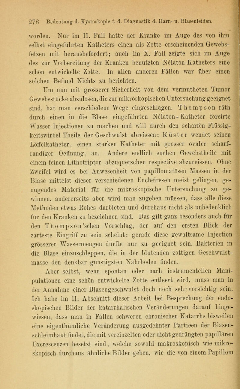 worden. 'Xiir im II. Fall hatte der Kranke im Auge des von ihm selbst eingeführten Katheters einen als Zotte erscheinenden G-ewebs- fetzen mit herausbefördert; auch im X. Fall zeigte sich im Auge des zur Vorbereitung der Kranken benutzten Xelaton-Katheters eine schön entwickelte Zotte. In allen anderen Fällen war über einen solchen Befund ISTichts zu berichten. Um nun mit grösserer Sicherheit von dem vermiitheten Tumor Gewebsstücke abzulösen, die zur mikroskopischen Untersuchung geeignet sind, hat man verschiedene Wege eingeschlagen. Thompson räth durch einen in die Blase eingeführten Nelaton-Katheter forcirte Wasser-Injectionen zu machen und will durch den scharfen Flüssig- keitswirbel Theile der Geschwulst abreissen: Küster wendet seinen Löffelkatheter, einen starken Katheter mit grosser ovaler scharf- randiger Oeffnimg, an. Andere endlich suchen Gewebstheile mit einem feinen Lithotriptor abzuquetschen respective abzureissen. Ohne Zweifel wird es bei Anwesenheit von papillomatösen Massen in der Blase mittelst dieser verschiedenen Encheiresen meist gelingen, ge- nügendes Material für die mikroskopische Untersuchung zu ge- winnen, andererseits aber wird man zugeben müssen, dass alle diese Methoden etwas Kohes darbieten und durchaus nicht als unbedenklich für den Kranken zu bezeichnen sind. Das gilt ganz besonders auch für den Thompson'sehen Vorschlag, der auf den ersten Blick der zarteste Eingriff zu sein scheint; gerade diese gewaltsamiC Injection grösserer Wassermengen dürfte nur zu geeignet sein, Bakterien in die Blase einzuschleppen, die in der blutenden zottigen Gesclnvulst- masse den denkbar günstigsten Nährboden finden. Aber selbst, w^nn spontan oder nach instrumenteilen Mani- pulationen eine schön entwickelte Zotte entleert wird, muss man in der Annahme einer Blasengeschwulst doch noch sehr vorsichtig sein. Ich habe im II. Abschnitt dieser Arbeit bei Besprechung der endo- skopischen Bilder der katarrhalischen Veränderungen darauf hinge- wiesen, dass man in Fällen schweren chronischen Katarrhs bisAveilen eine eigenthümliche Veränderung ausgedehnter Partieen der Blasen- schleimhaut findet, die mit vereinzelten oder dicht gedrängten papillären Excrescenzen besetzt sind, welche sowohl makroskopisch wie mikro- skopisch durchaus ähnliche Bilder geben, wie die von einem Papillom