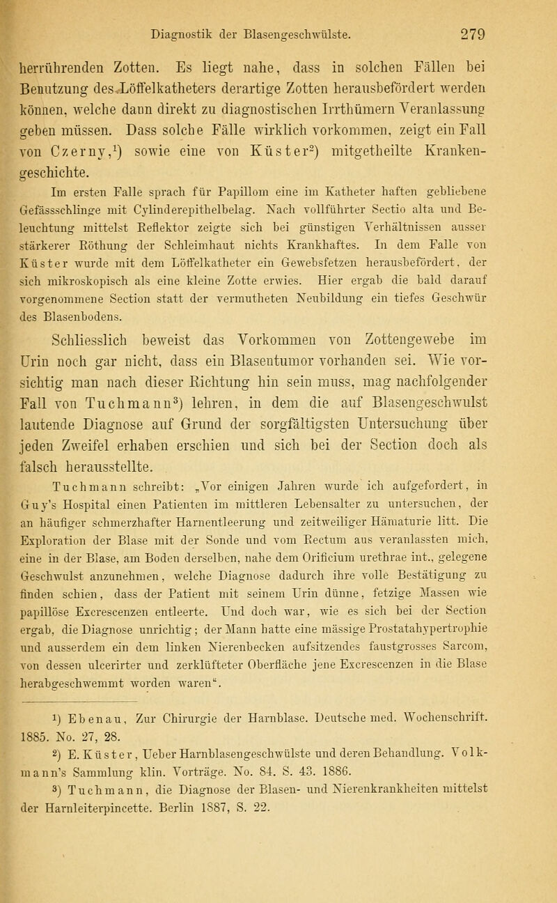 Diagnostik der Blasengesch-wülste. 279 herrührenden Zotten. Es liegt nahe, dass in solchen Fällen bei Benutzung des .Löffelkatheters derartige Zotten herausbefördert Averden können, welche daan direkt zu diagnostischen Irrthümern Veranlassung geben müssen. Dass solche Fälle wirklich vorkommen, zeigt ein Fall von Czerny,^) sowie eine von Küster-) mitgetheilte Kranken- geschichte. Im ersten Falle sprach für Papillom eine im Katheter haften gebliebene GefässscKlinge mit Cylinderepitbelbelag. Nach vollführter Sectio alta und Be- leuchtung mittelst Eeflektor zeigte sich bei günstigen Verhältnissen ausser stärkerer Eöthung der Sehleimhaut nichts Krankhaftes. In dem Falle von Küster wurde mit dem Löffelkatheter ein Gewebsfetzen herausbefördert, der sich mikroskopisch als eine kleine Zotte erwies. Hier ergab die bald darauf vorgenommene Section statt der vermutheten Neubildung ein tiefes Geschwür des Blasenbodens. Schliesslich beweist das Vorkommen von Zottengewebe im Urin noch gar nicht, dass ein Blasentumor vorhanden sei. Wie vor- sichtig man nach dieser Eichtung hin sein muss, mag nachfolgender Fall von Tuchmann^) lehren, in dem die auf Blasengeschwulst lautende Diagnose auf Grund der sorgfältigsten Untersuchung über jeden Zweifel erhaben erschien und sich bei der Section doch als falsch herausstellte. Tuchmann schreibt: „Vor einigen Jahren wurde ich aufgefordert, in Guy's Hospital einen Patienten im mittleren Lebensalter zu untersuchen, der an häufiger schmerzhafter Harnentleerung und zeitweiliger Hämaturie litt. Die Exploration der Blase mit der Sonde und vom Piectum aus veranlassten mich, eine in der Blase, am Boden derselben, nahe dem Orificiuni uretbrae int., gelegene Geschwulst anzunehmen, welche Diagnose dadurch ihre volle Bestätigung zu finden schien, dass der Patient mit seinem Urin dünne, fetzige Massen wie papillöse Excrescenzen entleerte. Und doch war, wie es sich bei der Section ergab, die Diagnose unrichtig; der Mann hatte eine massige Prostatahypertrophie und ausserdem ein dem linken Nierenbecken aufsitzendes faustgrosses Sarcom, von dessen ulcerirter und zerklüfteter Oberfläche jene Excrescenzen in die Blase herabgeschwemmt worden waren. 1) Eben au. Zur Chirurgie der Harnblase. Deutsche med. Wochenschrift. 1885. No. 27, 28. 2) E. K ü s t e r , Ueber Harnblasengeschwülste und deren Behandlung. V o 1 k- mann's Sammlung klin. Vorträge. No. 84. S. 43. 1886. 3) Tuch mann, die Diagnose der Blasen- und Nierenkrankheiten mittelst der Harnleiterpincette. Berlin 1887, S. 22.