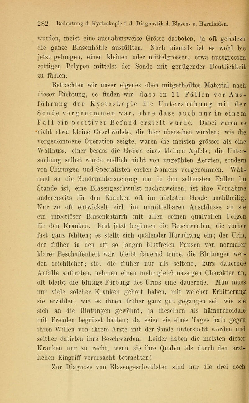wurden, meist eine ausnahmsweise Grösse darboten, ja oft geradezu die ganze Blasenliölile ausfüllten. ISToch niemals ist es wohl bis jetzt gelungen, einen kleinen oder mittelgrossen, etwa nussgrossen zottigen Polypen mittelst der Sonde mit genügender Deutlichkeit zu fühlen. Betrachten wir unser eigenes oben mitgetheiltes Material nach dieser Eichtmig, so finden wir, dass in 11 Fällen vor Aus- führung der Kystoskopie die Untersuchung mit der Sonde vorgenommen war, ohne dass auch nur in einem Fall ein positiver Befund erzielt wurde. Dabei waren es nicht etwa kleine Geschwülste, die hier übersehen wurden; wie die vorgenommene Operation zeigte, waren die meisten grösser als eine Wallnuss, einer besass die Grösse eines kleinen Apfels; die Unter- suchung selbst wurde endlich nicht von ungeübten Aerzten, sondern von Chirurgen und Specialisten ersten Namens vorgenommen. Wäh- rend so die Sondenuntersuchung nur in den seltensten Fällen im Stande ist, eine Blasengeschwulst nachzuweisen, ist ihre Vornahme andererseits für den Kranken oft im höchsten Grade nachtheilig. Nur zu oft entwickelt sich im unmittelbaren Anschlüsse an sie ein infectiöser Blasenkatarrh mit allen seinen qualvollen Folgen für den Kranken. Erst jetzt beginnen die Beschwerden, die vorher fast ganz fehlten; es stellt sich quälender Harndrang ein; der Urin, der früher in den oft so langen blntfreien Pausen von normaler klarer Beschaffenheit war, bleibt dauernd trübe, die Blutungen wer- den reichlicher; sie, die früher nur als seltene, kurz dauernde Anfälle auftraten, nehmen einen mehr gleichmässigen Charakter an, oft bleibt die blutige Färbung des Urins eine dauernde. Man muss nur viele solcher Kranken gehört haben, mit welcher Erbitterung sie erzählen, wie es ihnen früher ganz gut gegangen sei, wie sie sich an die Blutungen gewöhnt, ja dieselben als hämorrhoidale mit Freuden begrüsst hätten; da seien sie eines Tages halb gegen ihren Willen von ihrem Arzte mit der Sonde untersucht worden und seither datirten ihre Beschwerden. Leider haben die meisten dieser Kranken nur zu recht, wenn sie ihre Qualen als durch den ärzt- lichen Eingriff verursacht betrachten! Zur Diagnose von Blasengeschwülsten sind nur die drei noch