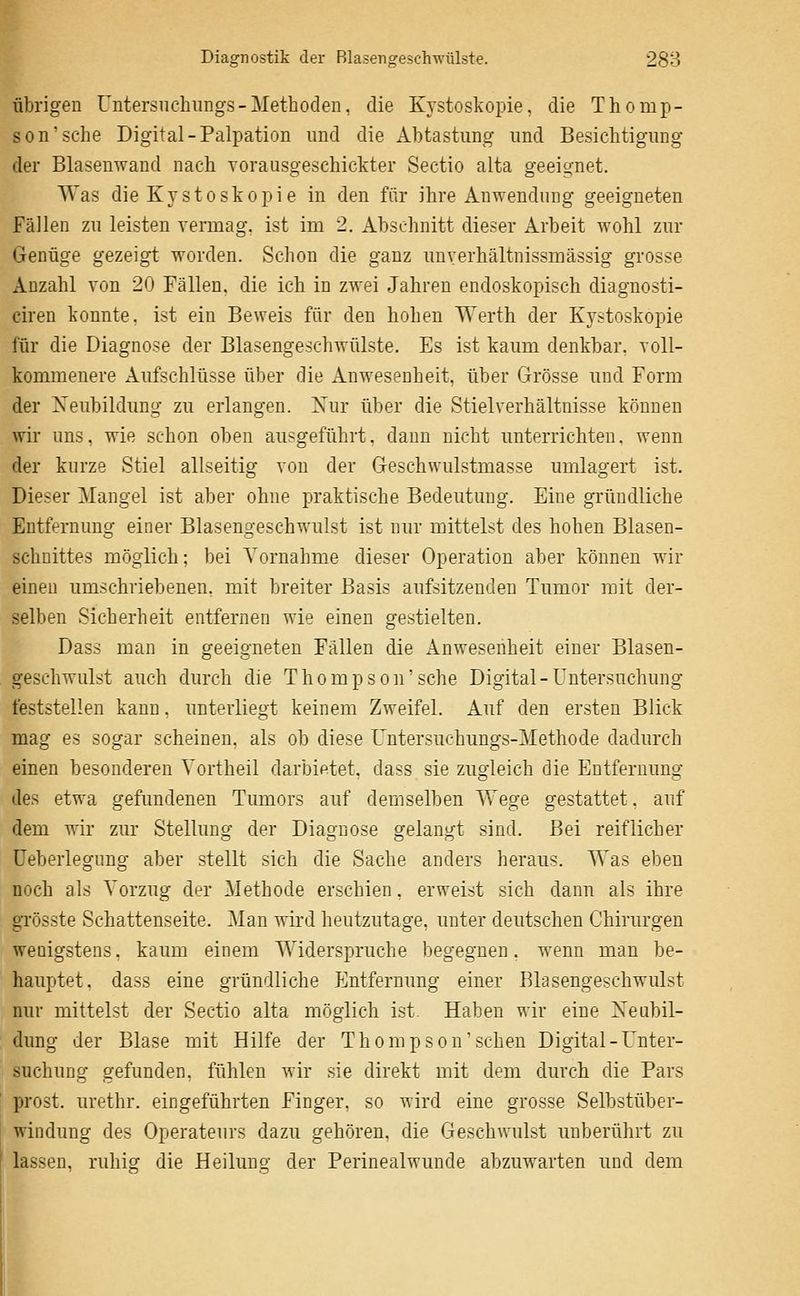 it' übrigen Untersiichungs-Methoden, die Kystoskopie, die Thomp- son'sehe Digital-Palpation und die Abtastung und Besichtigung der Blasenwand nach vorausgeschickter Sectio alta geeignet. Was die Kystoskopie in den für ihre Anwendung geeigneten Fällen zu leisten vermag, ist im 2. Abschnitt dieser Arbeit wohl zur Genüge gezeigt worden. Schon die ganz unverhältnissmässig grosse Anzahl von 20 Fällen, die ich in zwei Jahren endoskopisch diagnosti- ciren konnte, ist ein Beweis für den hohen Werth der Kystoskopie für die Diagnose der Blasengeschwülste. Es ist kaum denkbar, voll- kommenere i^ufschlüsse über die Anwesenheit, über Grösse und Form der Neubildung zu erlangen. Xur über die Stielverhältnisse können wir uns, wie schon oben ausgeführt, dann nicht unterrichten, wenn der kurze Stiel allseitig von der Geschwulstmasse umlagert ist. Dieser Mangel ist aber ohne praktische Bedeutung. Eine gründliche Entfernung einer Blasengeschwulst ist nur mittelst des hohen Blasen- schnittes möglich; bei Vornahme dieser Operation aber können wir einen umschriebenen, mit breiter Basis aufsitzenden Tumor mit der- selben Sicherheit entfernen wie einen gestielten. Dass man in geeigneten Fällen die Anwesenheit einer Blasen- geschwulst auch durch die Thompson'sehe Digital-Untersuchung feststellen kann, unterliegt keinem Zweifel. Auf den ersten Blick mag es sogar scheinen, als ob diese Untersuchungs-Methode dadurch einen besonderen Vortheil darbietet, dass sie zugleich die Entfernung des etwa gefundenen Tumors auf demselben Wege gestattet, auf dem wir zur Stellung der Diagnose gelangt sind. Bei reiflicher Ueberlegung aber stellt sich die Sache anders heraus. Was eben noch als Vorzug der Methode erschien, erweist sich dann als ihre grösste Schattenseite. Man wird heutzutage, unter deutschen Chirurgen wenigstens, kaum einem Widerspruche begegnen, wenn man be- hauptet, dass eine gründliche Entfernung einer Blasengeschwulst nur mittelst der Sectio alta möglich ist. Haben wir eine Neubil- dung der Blase mit Hilfe der Thompson'sehen Digital-Unter- suchung gefunden, fühlen wir sie direkt mit dem durch die Pars prost, urethr. eingeführten Finger, so wird eine grosse Selbstüber- windung des Operateurs dazu gehören, die Geschwulst unberührt zu lassen, ruhig die Heilung der Perinealwunde abzuwarten und dem