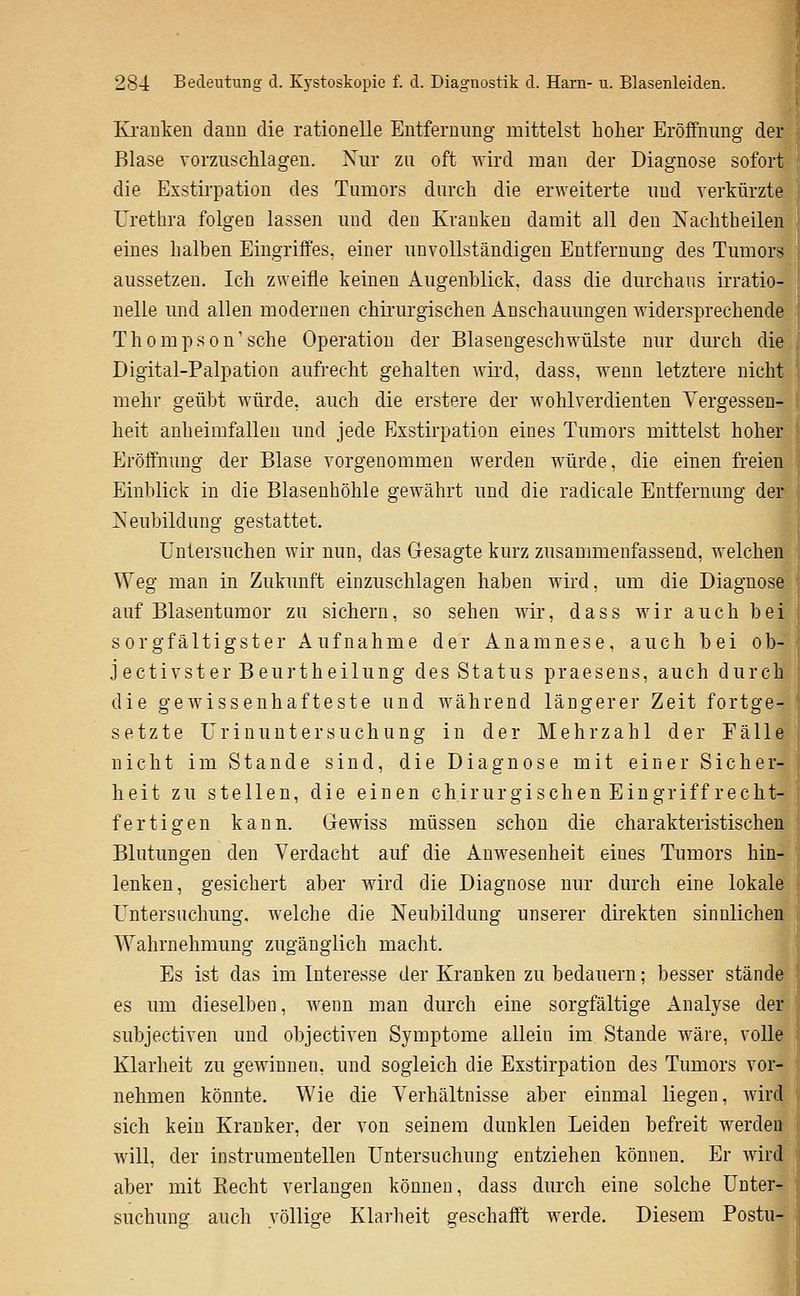 Kranken dann die rationelle Entfernung mittelst hoher Eröffnung der Blase vorzuschlagen. Xur zu oft wird man der Diagnose sofort die Exstirpation des Tumors durch die erweiterte und verkürzte Urethra folgen lassen und den Kranken damit all den Nachtheilenj eines halben Eingriffes, einer unvollständigen Entfernung des Tumors' aussetzen. Ich zweifle keinen Augenblick, dass die durchaus irratio- nelle und allen modernen chirurgischen Anschauungen widersprechende j T h 0 m p s 0 n' sehe Operation der Blasengeschwülste nur durch die Digital-Palpation aufrecht gehalten wird, dass, wenn letztere nicht mehr geübt würde, auch die erstere der wohlverdienten Vergessen- heit anheimfallen und jede Exstirpation eines Tumors mittelst hoher Eröffnung der Blase vorgenommen werden würde, die einen freien Einblick in die Blasenhöhle gewährt und die radicale Entfernung der ]S^eubildung gestattet. Untersuchen wir nun, das Gesagte kurz zusammenfassend, welchen Weg man in Zukunft einzuschlagen haben wird, um die Diagnose< sorgfältigster Aufnahme der Anamnese, auch bei ob- jectivster Beurtheilung des Status praesens, auch durch die gewissenhafteste und während längerer Zeit fortge- setzte Urinuntersuchung in der Mehrzahl der Fälle nicht im Stande sind, die Diagnose mit einer Sicher- heit zu stellen, die einen chirurgischen Eingriff recht- fertigen kann. Gewiss müssen schon die charakteristische] Blutungen den Verdacht auf die Anwesenheit eines Tumors hin lenken, gesichert aber wird die Diagnose nur durch eine lokale Untersuchung, welche die Neubildung unserer direkten sinnlichen Wahrnehmung zugänglich maclit. Es ist das im Interesse der Kranken zu bedauern; besser stände^ es um dieselben, wenn man durch eine sorgfältige Analyse der* subjectiven und objectiven Symptome allein im Stande wäre, volle < Klarheit zu gewinnen, und sogleich die Exstirpation des Tumors vor- nehmen könnte. Wie die Verhältnisse aber einmal liegen, Avird sich kein Kranker, der von seinem dunklen Leiden befreit werden ^ Avill, der instrumenteilen Untersuchung entziehen können. Er wird: aber mit Recht verlangen können, dass durch eine solche Unter- suchuno- auch völlige Klarheit geschafft werde. Diesem Postu-