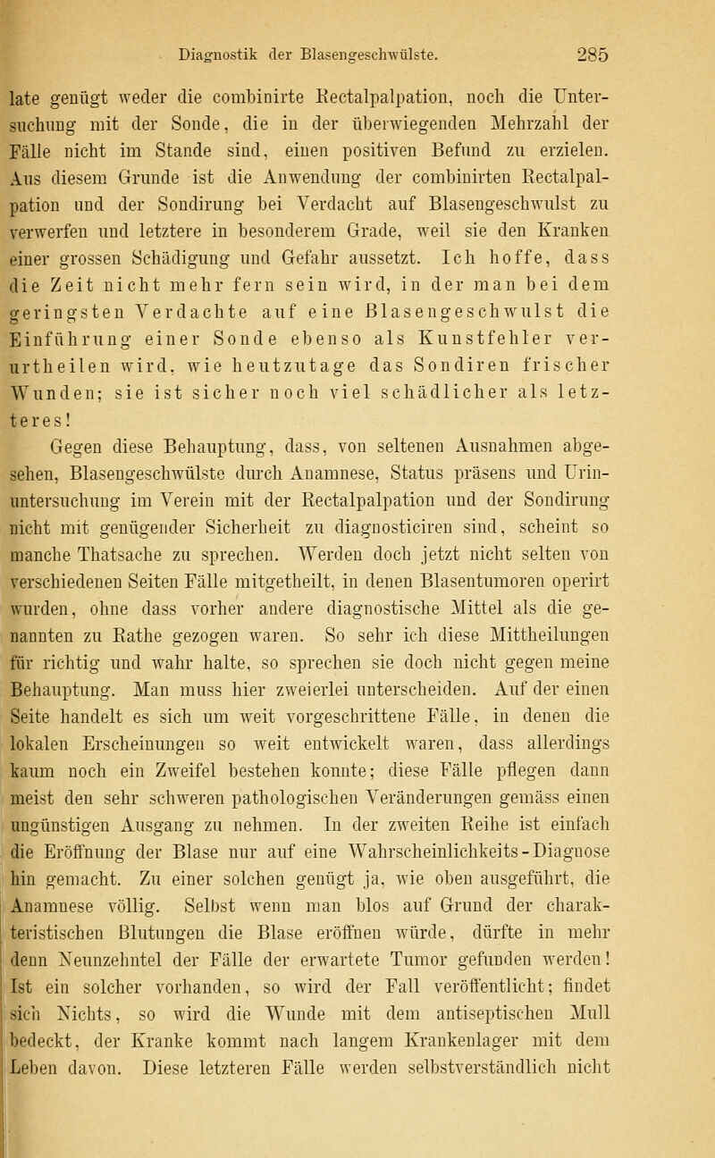 late genügt weder die combinirte Kectalpalpation, noch die Unter- suchung mit der Sonde, die in der überwiegenden Mehrzahl der Fälle nicht im Stande sind, einen positiven Befund zu erzielen. Aus diesem Grunde ist die Anwendung der combiuirten Eectalpal- pation und der Sondirung bei Verdacht auf Blasengeschwulst zu verwerfen und letztere in besonderem Grade, weil sie den Kranken einer grossen Schädigung und Gefahr aussetzt. Ich hoffe, dass die Zeit nicht mehr fern sein wird, in der man bei dem geringsten Verdachte auf eine Blasengeschwulst die Einführung einer Sonde ebenso als Kunstfehler ver- urtheilen wird, wie heutzutage das Sondiren frischer Wunden; sie ist sicher noch viel schädlicher als letz- teres! Gegen diese Behauptung, dass, von seltenen Ausnahmen abge- sehen, Blaseugeschwülsto durch Anamnese, Status präsens und Urin- untersuchung im Verein mit der Kectalpalpation und der Sondirung nicht mit genügender Sicherheit zu diagDosticiren sind, scheint so manche Thatsache zu sprechen. Werden doch jetzt nicht selten von verschiedenen Seiten Eälle mitgetheilt, in denen Blasentumoren operirt wurden, ohne dass vorher andere diagnostische Mittel als die ge- nannten zu Eathe gezogen waren. So sehr ich diese Mittheilungen für richtig und wahr halte, so sprechen sie doch nicht gegen meine Behauptung. Man muss hier zweierlei unterscheiden. Auf der einen Seite handelt es sich um weit vorgeschrittene Fälle, in denen die lokalen Erscheinungen so weit entwickelt w^aren, dass allerdings kaum noch ein Zweifel bestehen konnte; diese Fälle pflegen dann meist den sehr schweren pathologischen Veränderungen gemäss einen ungünstigen Ausgang zu nehmen. In der zweiten Reihe ist einfach die Eröffnung der Blase nur auf eine Wahrscheinlichkeits - Diagnose hin gemacht. Zu einer solchen genügt ja, wie oben ausgeführt, die Anamnese völlig. Selbst wenn man blos auf Grund der charak- teristischen Blutungen die Blase eröffnen würde, dürfte in mehr denn Neunzehntel der Fälle der erwartete Tumor gefunden werden! Ist ein solcher vorhanden, so wird der Fall veröffentlicht; findet sich Nichts, so wird die Wunde mit dem antiseptischen Mull bedeckt, der Kranke kommt nach langem Krankenlager mit dem Leben davon. Diese letzteren Fälle werden selbstverständlich nicht