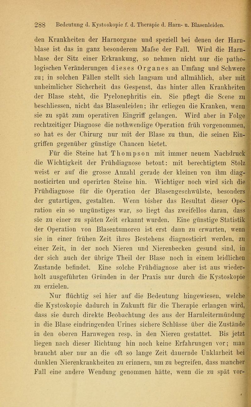 den Krankheiten der Harnorgane imd speziell bei denen der Harn- blase ist das in ganz besonderem Mafse der Fall. Wird die Harn- blase der Sitz einer Erkrankung, so nehmen nicht nur die patho- logischen Veränderungen dieses Organes an Umfang und Schwere zu; in solchen Fällen stellt sich langsam und allmählich, aber mit unheimlicher Sicherheit das Gespenst, das hinter allen Krankheiten der Blase steht, die Pyelonephritis ein. Sie pflegt die Scene zu beschliessen, nicht das Blasenleiden; ihr erliegen die Kranken, wenn sie zu spät zum operativen Eingriff gelangen. Wird aber in Folge rechtzeitiger Diagnose die nothwendige Operation früh vorgenommen, so hat es der Chirurg nur mit der Blase zu thun, die seinen Ein- griffen gegenüber günstige Chancen bietet. Für die Steine hat Thompson mit immer neuem Nachdruck die Wichtigkeit der Frühdiagnose betont: mit berechtigtem Stolz weist er auf die grosse Anzahl gerade der kleinen von ihm diag- nosticirten und operii'ten Steine hin. Wichtiger noch wird sich die Frühdiagnose für die Operation der Blasengeschwülste, besonders der gutartigen, gestalten. Wenn bisher das Eesultat diesei- Ope- ration ein so ungünstiges war, so liegt das zweifellos daran, dass sie zu einer zu späten Zeit erkannt wurden. Eine günstige Statistik der Operation von Blasentumoren ist erst dann zu erwarten, wenn sie in einer frühen Zeit ihres Bestehens diagnosticirt werden, zu einer Zeit, in der noch Nieren und Nierenbecken gesund sind, in der sich auch der übrige Theil der Blase noch in einem leidlichen Zustande befindet. Eine solche Frühdiagnose aber ist aus wieder- holt ausgeführten Gründen in der Praxis nur durch die Kystoskopie zu erzielen. Nur flüchtig sei hier auf die Bedeutung hingewiesen, welche die Kystoskopie dadurch in Zukunft für die Therapie erlangen wird, dass sie durch direkte Beobachtung des aus der Harnleitermündung in die Blase eindringenden Urines sichere Schlüsse über die Zustände in den oberen Harnwegen resp. in den Nieren gestattet. Bis jetzt liegen nach dieser Richtung hin noch keine Erfahrungen vor; man braucht aber nur an die oft so lange Zeit dauernde Unklarheit bei dunklen Nierenkrankheiten zu erinnern, um zu begreifen, dass mancher Fall eine andere Wendung genommen hätte, wenn die zu spät vor-