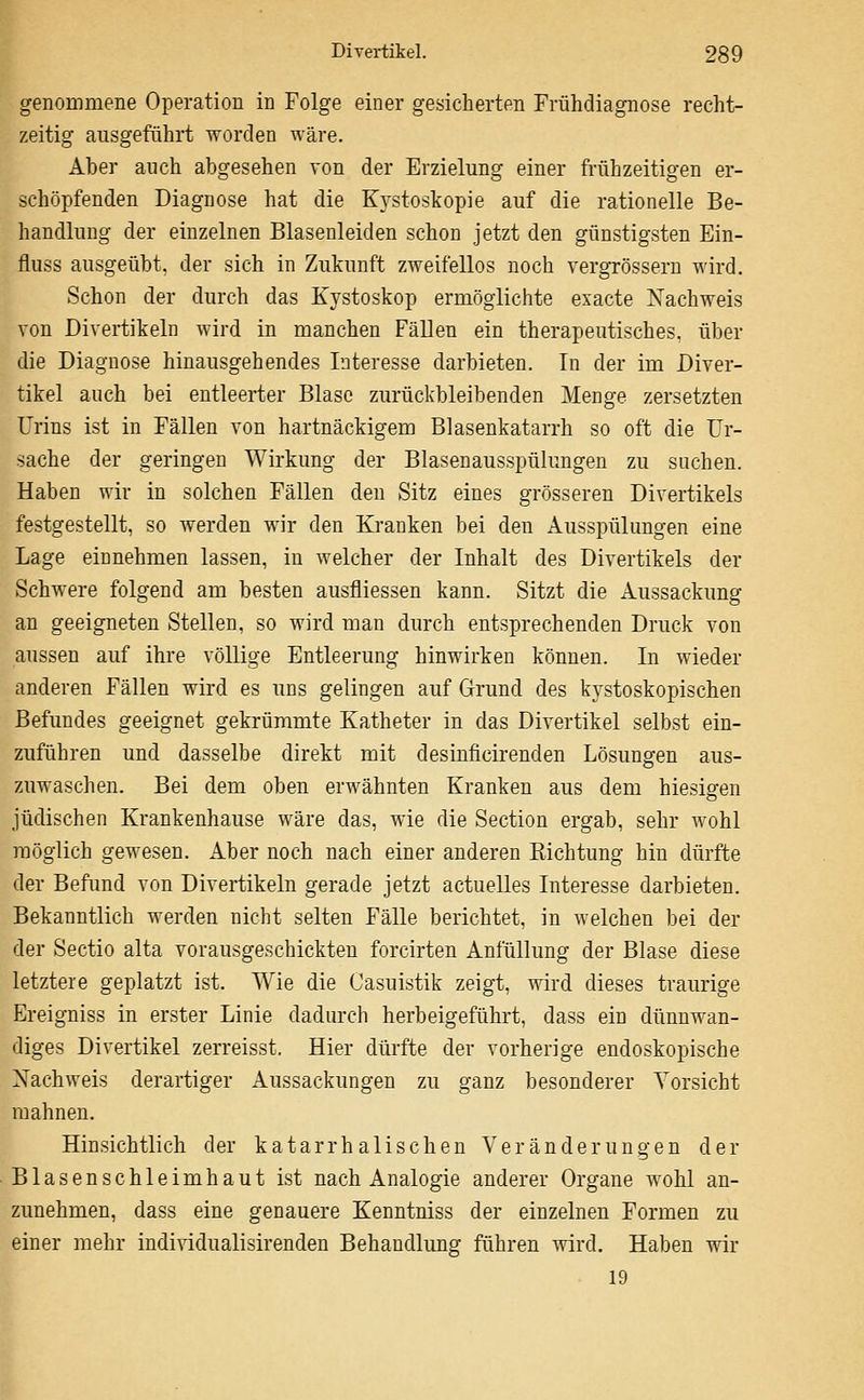 genommene Operation in Folge einer gesicherten Frühdiagnose recht- zeitig ausgeführt worden wäre. Aber auch abgesehen von der Erzielung einer frühzeitigen er- schöpfenden Diagnose hat die Kystoskopie auf die rationelle Be- handlung der einzelnen Blaseuleiden schon jetzt den günstigsten Ein- fluss ausgeübt, der sich in Zukunft zweifellos noch vergrössern wird. Schon der durch das Kystoskop ermöglichte exacte Nachweis von Divertikeln wird in manchen Fällen ein therapeutisches, über die Diagnose hinausgehendes Interesse darbieten. In der im Diver- tikel auch bei entleerter Blase zurückbleibenden Menge zersetzten Urins ist in Fällen von hartnäckigem Blasenkatarrh so oft die Ur- sache der geringen Wirkung der Blasenausspülungen zu suchen. Haben wir in solchen Fällen den Sitz eines grösseren Divertikels festgestellt, so werden wir den Kranken bei den Ausspülungen eine Lage einnehmen lassen, in welcher der Inhalt des Divertikels der Schwere folgend am besten ausfliessen kann. Sitzt die Aussackung an geeigneten Stellen, so wird man durch entsprechenden Druck von aussen auf ihre vöUige Entleerung hinwirken können. In wieder anderen Fällen wird es uns gelingen auf Grund des kystoskopischen Befundes geeignet gekrümmte Katheter in das Divertikel selbst ein- zuführen und dasselbe direkt mit desinficirenden Lösungen aus- zuwaschen. Bei dem oben erwähnten Kranken aus dem hiesigen jüdischen Krankenhause wäre das, wie die Section ergab, sehr wohl möglich gewesen. Aber noch nach einer anderen Kichtung hin dürfte der Befund von Divertikeln gerade jetzt actuelles Interesse darbieten. Bekanntlich werden nicht selten Fälle berichtet, in welchen bei der der Sectio alta vorausgeschickten forcirten Anfüllung der Blase diese letztere geplatzt ist. Wie die Casuistik zeigt, wird dieses traurige Ereigniss in erster Linie dadurch herbeigeführt, dass ein dünnwan- diges Divertikel zerreisst. Hier dürfte der vorherige endoskopische Nachweis derartiger Aussackungen zu ganz besonderer Vorsicht mahnen. Hinsichtlich der katarrhalischen Veränderungen der Blasenschleimhaut ist nach Analogie anderer Organe wohl an- zunehmen, dass eine genauere Kenntniss der einzelnen Formen zu einer mehr indi\ddualisirenden Behandlung führen wird. Haben wir 19