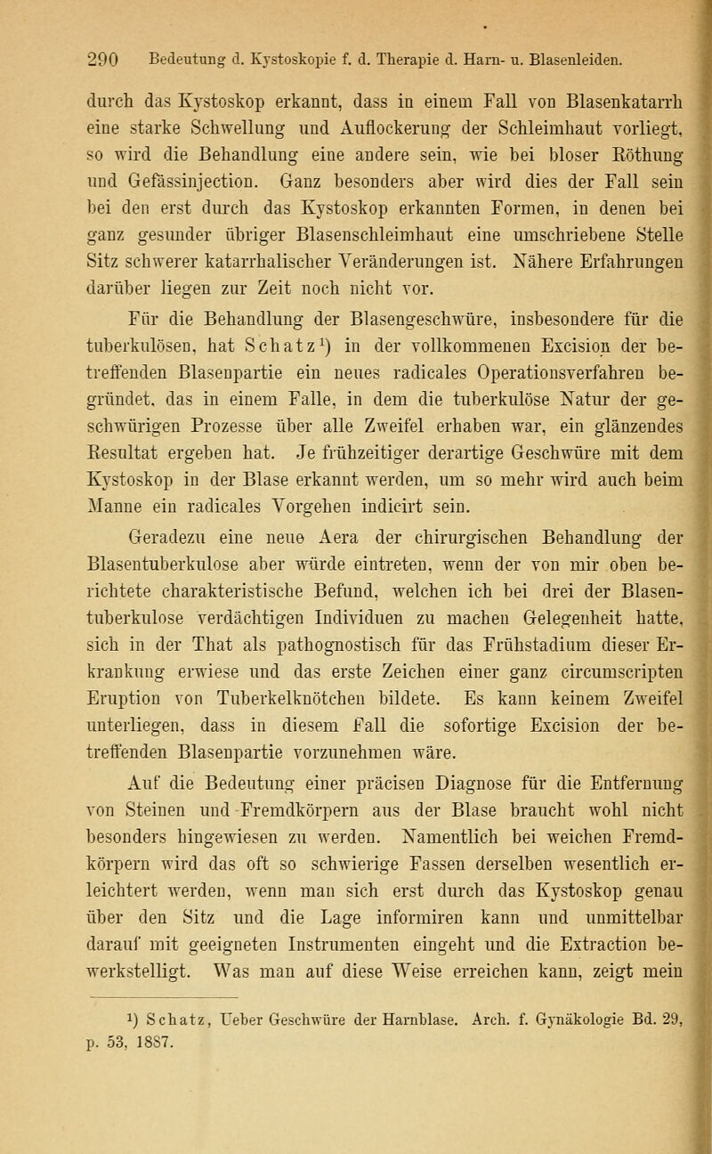 durch das Kystoskop erkannt, dass in einem Fall von BlasenkataiTli eine starke Schwellung und Auflockerung der Schleimhaut vorliegt, so wird die Behandlung eine andere sein, wie bei bioser Köthung und Gefässinjection. Ganz besonders aber wird dies der Fall sein bei den erst durch das Kystoskop erkannten Formen, in denen bei ganz gesunder übriger Blasenschleimhaut eine umschriebene Stelle Sitz schwerer katarrhalischer Veränderungen ist. Nähere Erfahrungen darüber liegen zur Zeit noch nicht vor. Für die Behandlung der Blasengeschwüre, insbesondere für die tuberkulösen, hat Schatz^) in der vollkommenen Excision der be- treffenden Blasenpartie ein neues radicales Operationsverfahren be- gründet, das in einem Falle, in dem die tuberkulöse Natur der ge- schwürigen Prozesse über alle Zweifel erhaben war, ein glänzendes Eesultat ergeben hat. Je frühzeitiger derartige Geschwüre mit dem Kystoskop in der Blase erkannt werden, um so mehr wird auch beim Manne ein radicales Vorgehen indicirt sein. Geradezu eine neue Aera der chirurgischen Behandlung der Blasentuberkulose aber würde eintreten, wenn der von mir oben be- richtete charakteristische Befund, welchen ich bei drei der Blasen- tuberkulose verdächtigen Individuen zu macheu Gelegenheit hatte, sich in der That als pathognostisch für das Frühstadium dieser Er- krankung erwiese und das erste Zeichen einer ganz circumscripten Eruption von Tuberkelknötchen bildete. Es kann keinem Zweifel unterliegen, dass in diesem Fall die sofortige Excision der be- treffenden Blasenpartie vorzunehmen wäre. Auf die Bedeutung einer präcisen Diagnose für die Entfernung von Steinen und Fremdkörpern aus der Blase braucht wohl nicht besonders hingewiesen zu werden. Namentlich bei weichen Fremd- körpern wird das oft so schAvierige Fassen derselben wesentlich er- leichtert werden, wenn man sich erst durch das Kystoskop genau über den Sitz und die Lage informiren kann und unmittelbar darauf mit geeigneten Instrumenten eingeht und die Extraction be- werkstelligt. Was man auf diese Weise erreichen kann, zeigt mein 1) Schatz, Ueber Geschwüre der Harnblase. Arch. f. GjTiäkologie Bd. 29, p. 53, 1887. I