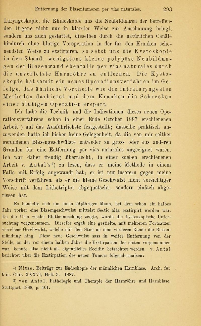 Laryngoskopie, die Eliinoskopie uns die Xeubildimgen der betreffen- den Organe nicht nur in klarster Weise zur Anschauung bringt, sondern uns auch gestattet, dieselben durch die natürlichen Canäle hindurch ohne blutige Yoroperation in der für den Kranken scho- nendsten AVeise zu exstirpiren, so setzt uns die Kystoskopie in den Stand, wenigstens kleine polypöse Neubildun- gen der Blasenwand ebenfalls per vias naturales durch die unverletzte Harnröhre zu entfernen. Die Kysto- skopie hatsomit ein neues Operationsverfahren im Ge- folge, das ähnliche Vortheile wie die intralaryngealen Methoden darbietet und dem Kranken die Schrecken einer blutigen Operation erspart. Ich habe die Technik und die Indicationen dieses neuen Ope- rationsverfahrens schon in einer Ende October 1887 erschienenen Arbeit') auf das Ausführlichste festgestellt; dasselbe praktisch an- zuwenden hatte ich bisher keine Gelegenheit, da die von mir seither gefundenen Blasengeschwülste entweder zu gross oder aus anderen Gründen für eine Entfernung per vias naturales ungeeignet waren. Ich war daher freudig überrascht, in einer soeben erschienenen Arbeit v. Antal's^) zu lesen, dass er meine Methode in einem Falle mit Erfolg angewandt hat; er ist nur insofern gegen meine Vorschrift verfahren, als er die kleine Geschwulst nicht vorsichtiger Weise mit dem Lithotriptor abgequetscht, sondern einfach abge- rissen hat. Es handelte sich um einen 29 jährigen Mann, bei dem schon ein halbes Jahr vorher eine Blasengeschwulst mittelst Sectio alta exstirpirt worden war. Da der Trin wieder Blutbeimischung zeigte, wurde die kystoskopische Unter- suchung vorgenommen. Dieselbe ergab eine gestielte, mit mehreren Fortsätzen versehene Geschwulst, welche mit dem Stiel an dem vorderen Rande der Blasen- mündung hing. Diese neue Geschwulst sass in weiter Entfernung von der Stelle, an der vor einem halben Jahre die Exstirpation der ersten vorgenommen war. konnte also nicht als eigentliches Eecidiv betrachtet werden, v. Antal berichtet über die Exstirpation des neuen Tumors folgendermafsen: 1) Nitze, Beiträge zur Endoskopie der männlichen Harnblase. Arch. für klin. Chir. XXXVI, Heft 3. 1887. 2) von Antal, Pathologie und Therapie der Harnröhre und Harnblase, Stuttgart 1888, p. 401.