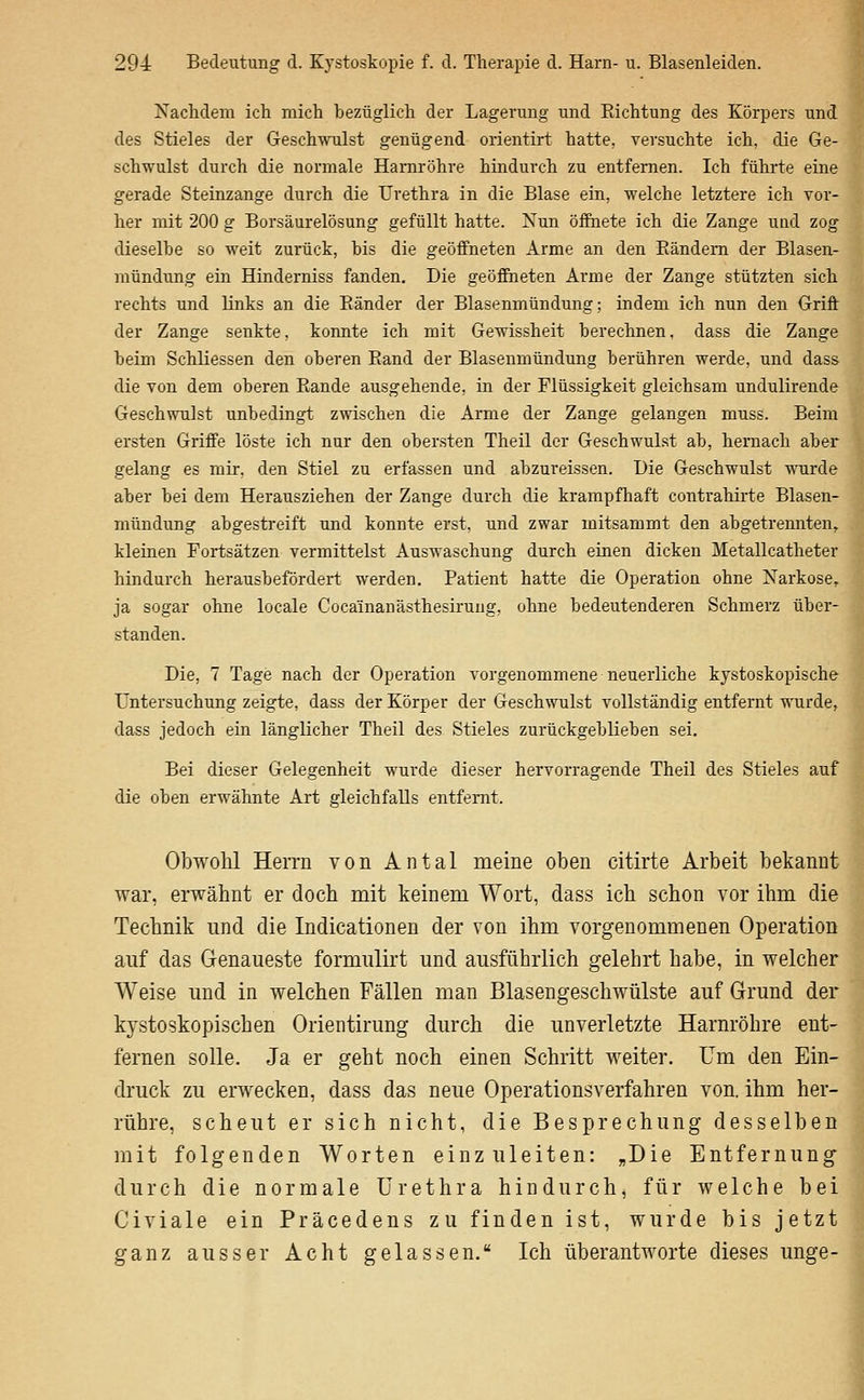 Nachdem ich mich bezüglich der Lagerung und Eichtung des Körpers und des Stieles der Geschwulst genügend orientirt hatte, versuchte ich, die Ge- schwulst durch die normale Harnröhre hindurch zu entfernen. Ich führte eine gerade Steinzange durch die Urethra in die Blase ein, welche letztere ich vor- her mit 200 g Borsäurelösung gefüllt hatte. Nun öffnete ich die Zange und zog dieselbe so weit zurück, bis die geöffneten Arme an den Eändem der Blasen- mündung ein Hinderniss fanden. Die geöffneten Arme der Zange stützten sich rechts und links an die Ränder der Blasenmündung; indem ich nun den Griff der Zange senkte, konnte ich mit Gewissheit berechnen, dass die Zange beim Schliessen den oberen Rand der Blasenmündung berühren werde, und dass die von dem oberen Rande ausgehende, in der Flüssigkeit gleichsam undulirende Geschwulst unbedingt zwischen die Arme der Zange gelangen muss. Beim ersten Griffe löste ich nur den obersten Theil der Geschwulst ab, hernach aber gelang es mir, den Stiel zu erfassen und abzureissen. üie Geschwulst wnirde aber bei dem Herausziehen der Zange durch die krampfhaft contrahirte Blasen- mündung abgestreift und konnte erst, und zwar mitsammt den abgetrennten, kleinen Fortsätzen vermittelst Auswaschung durch einen dicken Metallcatheter hindurch herausbefördert werden. Patient hatte die Operation ohne Narkose,, ja sogar ohne locale Cocainanästhesirung, ohne bedeutenderen Schmerz über- standen. Die, 7 Tage nach der Operation vorgenommene neuerliche kystoskopische Untersuchung zeigte, dass der Körper der Geschwulst vollständig entfernt wurde, dass jedoch ein länglicher Theil des Stieles zurückgeblieben sei. Bei dieser Gelegenheit wurde dieser hervorragende Theil des Stieles auf die oben erwähnte Art gleichfalls entfernt. Obwohl Herrn von Antal meine oben citirte Arbeit bekannt war, erwähnt er doch mit keinem Wort, dass ich schon vor ihm die Technik und die Indicationen der von ihm vorgenommenen Operation auf das Genaueste formulirt und ausführlich gelehrt habe, in welcher Weise und in welchen Fällen man Blasengeschwülste auf Grund der kystoskopischen Orientirung durch die unverletzte Harnröhre ent- fernen solle. Ja er geht noch einen Schritt weiter. Um den Ein- druck zu erwecken, dass das neue Operationsverfahren von. ihm her- rühre, scheut er sich nicht, die Besprechung desselben mit folgenden Worten einzuleiten: „Die Entfernung durch die normale Urethra hindurch, für welche bei Civiale ein Präcedens zu finden ist, wurde bis jetzt ganz ausser Acht gelassen. Ich überantworte dieses unge-