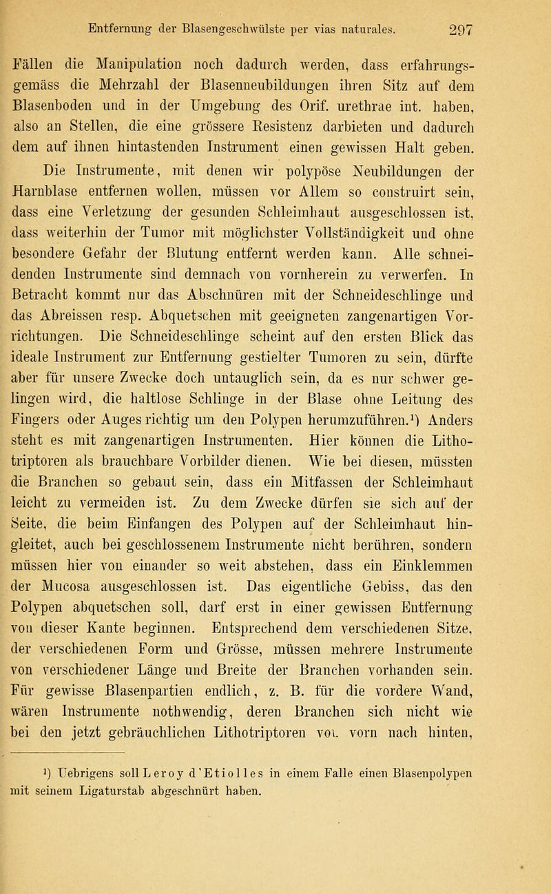 Fällen die Manipulation noch dadurch werden, dass erfahrungs- gemäss die Mehrzahl der Blasenneiibildungen ihren Sitz auf dem Blasenboden luid in der Umgebung des Orif, urethrae int. haben, also an Stellen, die eine grössere Kesistenz darbieten und dadurch dem auf ihnen hintastenden Instrument einen gewissen Halt geben. Die Instrumente, mit denen wir polypöse Neubildungen der Harnblase entfernen wollen, müssen vor Allem so construirt sein, dass eine Verletzung der gesunden Schleimhaut ausgeschlossen ist, dass weiterhin der Tumor mit möglichster Vollständigkeit und ohne besondere Gefahr der Blutung entfernt werden kann. Alle schnei- denden Instrumente sind demnach von vornherein zu verwerfen. In Betracht kommt nur das Abschnüren mit der Schneideschlinge und das Abreissen resp. Abquetschen mit geeigneten zangenartigen Vor- richtungen. Die Schneidescblinge scheint auf den ersten Blick das ideale Instrument zur Entfernung gestielter Tumoren zu sein, dürfte aber für unsere Zwecke doch untauglich sein, da es nur schwer ge- lingen wird, die haltlose Schlinge in der Blase ohne Leitung des Fingers oder Auges richtig um den Polypen herumzuführen.^) Anders steht es mit zangenartigen Instrumenten. Hier können die Litho- triptoren als brauchbare Vorbilder dienen. Wie bei diesen, müssten die Branchen so gebaut sein, dass ein Mitfassen der Schleimhaut leicht zu vermeiden ist. Zu dem Zwecke dürfen sie sich auf der Seite, die beim Einfangen des Polypen auf der Schleimhaut hin- gleitet, auch bei geschlossenem Instrumente nicht berühren, sondern müssen hier von einander so weit abstehen, dass ein Einklemmen der Mucosa ausgeschlossen ist. Das eigentliche Gebiss, das den Polypen abquetschen soll, darf erst in einer gewissen Entfernung von dieser Kante beginnen. Entsprechend dem verschiedenen Sitze, der verschiedenen Form und Grösse, müssen mehrere Instrumente von verschiedener Länge und Breite der Branchen vorhanden sein. Für gewisse Blasenpartien endlich, z. B. für die vordere Wand, wären Instrumente uothwendig, deren Branchen sich nicht wie bei den jetzt gebräuchlichen Lithotriptoren vol vorn nach hinten, ') Uebrigens sollLeroy d'Etiolles in einem Falle einen Blasenpolypen mit seinem Ligaturstab abgeschnürt haben.