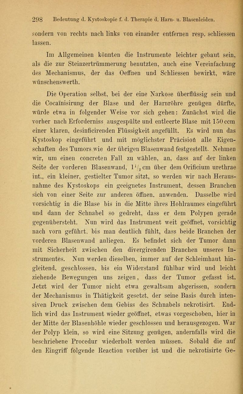 sondern von rechts nach links von einander entfernen resp. schliessen lassen. Im Allgemeinen könnten die Instrumente leichter gebant sein, als die zur Stein Zertrümmerung benutzten, auch eine Vereinfachung des Mechanismus, der das Oeffnen und Schliessen bewirkt, Aväre Avünschenswerth. Die Operation selbst, bei der eine Narkose überflüssig sein und die Cocainisirung der Blase und der Harnröhre genügen dürfte, würde etwa in folgender Weise vor sich gehen: Zunächst wird die vorher nach Erforderniss ausgespülte und entleerte Blase mitlSOccm einer klaren, desinficirenden Flüssigkeit angefüllt. Es wird nun das Kystoskop eingeführt und mit möglichster Präcisioü alle Eigen- schaften des Tumors wie der übrigen Blasenwand festgestellt. Xehmeu wir, um einen concreten Fall zu wählen, an, dass auf der linken Seite der vorderen Blasenwand, l'-j^cm über dem Orificium urethrae int., ein kleiner, gestielter Tumor sitzt, so werden wir nach Heraus- nahme des Kystoskops ein geeignetes Instrument, dessen Branchen sich von einer Seite zur anderen öffnen, anwenden. Dasselbe wird vorsichtig in die Blase bis in die Mitte ihres Hohlraumes eingeführt und dann der Schnabel so gedreht, dass er dem Polypen gerade gegenübersteht. Xun wird das Instrument weit geöffnet, vorsichtig nach vorn geführt, bis man deutlich fühlt, dass beide Branchen der vorderen Blasenwand anliegen. Es befindet sich der Tumor dann mit Sicherheit zwischen den divergirenden Branchen unseres In- strumentes. Nun werden dieselben, immer auf der Schleimhaut hin- gleitend, geschlossen, bis ein Widerstand fühlbar wird und leicht ziehende Bewegungen uns zeigen, dass der Tumor gefasst ist. Jetzt wird der Tumor nicht etwa gewaltsam abgerissen, sondern der Mechanismus in Thätigkeit gesetzt, der seine Basis durch inten- siven Druck zwischen dem Gebiss des Schnabels nekrotisiii. End- lich wird das Instrument wieder geöffnet, etwas vorgeschoben, hier in der Mitte der Blasenhöhle wieder geschlossen und herausgezogen. War der Polyp klein, so wird eine Sitzung genügen, andernfalls wird die beschriebene Procedur wiederholt werden müssen. Sobald die auf den Eingriff folgende Keaction vorüber ist und die nekrotisirte Ge-