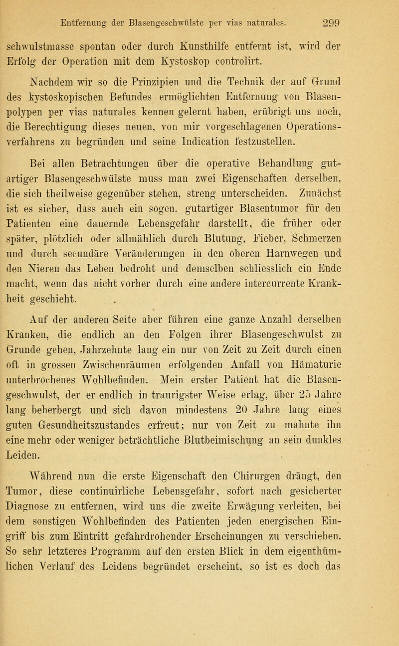 Schwulstmasse spontan oder durch Kunsthilfe entfernt ist, wird der Erfolg der Operation mit dem Kystoskop controlirt. Nachdem wir so die Prinzipien und die Technik der auf Grund des kystoskopischen Befundes ermöglichten Entfernung von Blasen- polypen per vias naturales kennen gelernt haben, erübrigt uns noch, die Berechtigung dieses neuen, von mir vorgeschlagenen Operations- verfahrens zu begründen und seine Indication festzustellen. Bei allen Betrachtungen über die operative Behandlung gut- artiger Blasengeschwülste muss man zwei Eigenschaften derselben, die sich theilweise gegenüber stehen, streng unterscheiden. Zunächst ist es sicher, dass auch ein sogen, gutartiger Blasentumor für den Patienten eine dauernde Lebensgefahr darstellt, die früher oder später, plötzlich oder allmählich durch Blutung, Fieber, Schmerzen und durch secundäre Verämierungen in den oberen Harnwegeu und den Nieren das Leben bedroht und demselben schliesslich ein Ende macht, wenn das nicht vorher durcli eine andere intercurrente Krank- heit geschieht. x\uf der anderen Seite aber führen eine ganze A.nzahl derselben Kranken, die endlich an den Folgen ihrer Blasengeschwulst zu Grunde gehen, Jahrzehute lang ein nur von Zeit zu Zeit durch einen oft in grossen Zwischenräumen erfolgenden Anfall von Hämaturie unterbrochenes Wohlbefinden. Mein erster Patient hat die Blaseu- geschwulst, der er endlich in traurigster Weise erlag, über 25 Jahre lang beherbergt und sich davon mindestens 20 Jahre lang eines guten Gesundheitszustandes erfreut; nur von Zeit zu mahnte ihn eine mehr oder weniger beträchtliche Blutbeimischung an sein dunkles Leiden. Während nun die erste Eigenschaft den Chirurgen drängt, den Tumor, diese continuirliche Lebensgefahr, sofort nach gesicherter Diagnose zu entfernen, wird uns die zweite Erwägung verleiten, bei dem sonstigen Wohlbefinden des Patienten jeden energischen Ein- griff bis zum Eintritt gefahrdrohender Erscheinungen zu verschieben. So sehr letzteres Programm auf den ersten Blick in dem eigenthüm- lichen Verlauf des Leidens begründet erscheint, so ist es doch das