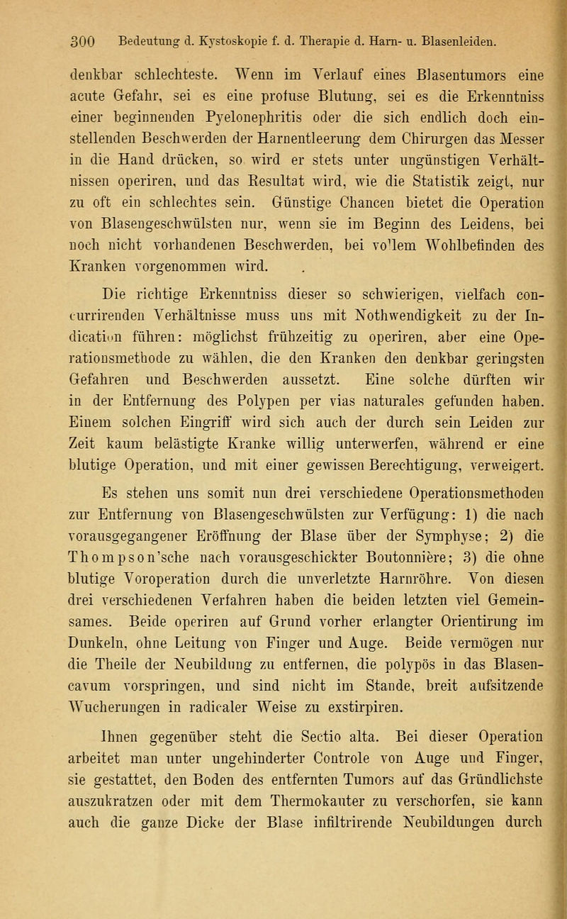 denkbar schlechteste. Wenn im Verlauf eines Blasentumors eine acute Gefahr, sei es eine profuse Blutung-, sei es die Erkenntniss einer beginnenden Pyelonephritis oder die sich endlich doch ein- stellenden Beschwerden der Harnentleerung dem Chirurgen das Messer in die Hand drücken, so wird er stets unter ungünstigen Verhält- nissen operiren, und das Eesultat wird, wie die Statistik zeigt, nur zu oft ein schlechtes sein. Günstige Chancen bietet die Operation von Blasengeschwülsten nur, wenn sie im Beginn des Leidens, bei noch nicht vorhandenen Beschwerden, bei voUem Wohlbefinden des Kranken vorgenommen wird. Die richtige Erkenntniss dieser so schwierigen, vielfach con- ourrirenden Verhältnisse muss uns mit Nothwendigkeit zu der In- dicatinu führen: möglichst frühzeitig zu operiren, aber eine Ope- rationsmethode zu wählen, die den Kranken den denkbar geringsten Gefahren und Beschwerden aussetzt. Eine solche dürften wir in der Entfernung des Polypen per vias naturales gefunden haben. Einem solchen Eingriff wird sich auch der durch sein Leiden zur Zeit kaum belästigte Kranke willig unterwerfen, während er eine blutige Operation, und mit einer gewissen Berechtigung, verweigert. Es stehen uns somit nun drei verschiedene Operationsmethoden zur Entfernung von Blasengeschwülsten zur Verfügung: 1) die nach vorausgegangener Eröffnung der Blase über der Symphyse; 2) die Thompson'sche nach vorausgeschickter Boutonniere; 3) die ohne blutige Voroperation durch die unverletzte Harnröhre. Von diesen drei verschiedenen Verfahren haben die beiden letzten viel Gemein- sames. Beide operiren auf Grund vorher erlangter Orientirung im Dunkeln, ohne Leitung von Einger und Auge. Beide vermögen nur die Theile der Neubildung zu entfernen, die polypös in das Blasen- cavum vorspringen, und sind nicht im Stande, breit aufsitzende Wucherungen in radicaler Weise zu exstirpiren. Ihnen gegenüber steht die Sectio alta. Bei dieser Operation arbeitet man unter ungehinderter Controle von Auge und Finger, sie gestattet, den Boden des entfernten Tumors auf das Gründlichste auszukratzen oder mit dem Thermokauter zu verschorfen, sie kann auch die ganze Dicke der Blase infiltrirende Neubildungen durch