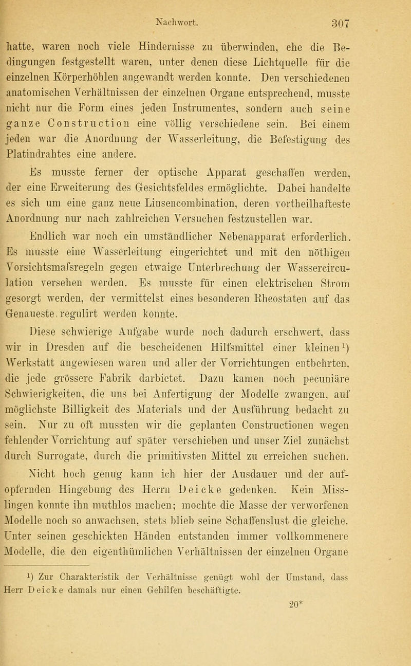 hatte, waren noch viele Hindernisse zu überwinden, ehe die Be- dingungen festgestellt waren, unter denen diese Lichtquelle für die einzelnen Körperhöblen angewandt werden konnte. Den verschiedenen anatomischen Verhältnissen der einzelnen Organe entsprechend, musste nicht nur die Form eines jeden Instrumentes, sondern auch seine ganze Construction eine völlig verschiedene sein. Bei einem jeden war die Anordnung der Wasserleitung, die Befestigung des Platindrahtes eine andere. Es musste ferner der optische Apparat geschaffen werden, der eine Erweiterung des Gesichtsfeldes ermöglichte. Dabei handelte es sich um eine ganz neue Liusencombination, deren vortheilhafteste Anordnung nur nach zahlreichen Versuchen festzustellen war. Endlich war noch ein umständlicher Nebenapparat erforderlich. Es musste eine Wasserleitung eingerichtet und mit den nöthigen Vorsichtsmafsregeln gegen etwaige Unterbrechung der Wassercircu- lation versehen werden. Es musste für einen elektrischen Strom gesorgt werden, der vermittelst eines besonderen Eheostateu auf das Genaueste, regulirt werden konnte. Diese schwierige Aufgabe wurde noch dadurch erschwert, dass wir in Dresden auf die bescheidenen Hilfsmittel einer kleinen^) W^erkstatt angewiesen waren und aller der Vorrichtungen entbehrten. die jede grössere Fabrik darbietet. Dazu kamen noch pecuniäre Schwierigkeiten, die uns bei Anfertigung der Modelle zwangen, auf möglichste Billigkeit des Materials und der Ausführung bedacht zu sein. Xur zu oft mussten wir die geplanten Constructionen wegen fehlender Vorrichtung auf später verschieben und unser Ziel zunächst durch Surrogate, durch die primitivsten Mittel zu erreichen suchen. Nicht hoch genug kann ich hier der Ausdauer und der auf- opfernden Hingebung des Herrn D e i c k e gedenken. Kein Miss- lingen konnte ihn muthlos machen; mochte die Masse der verworfenen Modelle noch so anwachsen, stets blieb seine Schaffenslust die gleiche. Unter seinen geschickten Händen entstanden immer vollkommenere Modelle, die den eigenthümlichen Verhältnissen der einzelnen Organe 1) Zur Charakteristik der Verhältnisse genügt wohl der Umstand, dass Herr Deicke damals nur einen Gehilfen beschäftigte. 20*