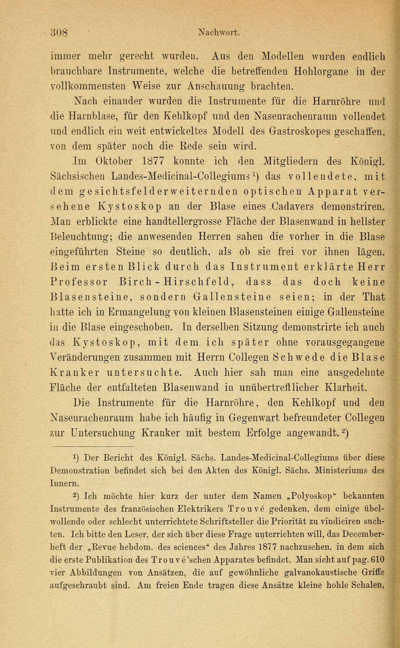 immer mehr gerecht wurden. Aus den Modellen wurden endlich brauchbare Instrumente, welche die betreffenden Hohlorgane in der vollkommensten Weise zur Anschauung brachten. Nach einander wurden die Instrumente für die Harnröhre imd die Harnblase, für den Kehlkopf und den Nasenrachenraum vollendet und endlich ein weit entwickeltes Modell des Gastroskopes geschaffen, von dem später noch die Rede sein wird. Im Oktober 1877 konnte ich den Mitgliedern des Königl. Sächsischen Landes-Medicinal-CoUegiums ^) das vollendete, mit dem gesichtsfelderweiternden optischen Apparat ver- sehene Kystoskop an der Blase eines .Cadavers demonstriren. Man erblickte eine handtellergrosse Fläche der Blasenwand in hellster Beleuchtung; die anwesenden Herren sahen die vorher in die Blase eingeführten Steine so deutlich, als ob sie frei vor ihnen lägen. Beim ersten Blick durch das Instrument erklärte Herr Professor Birch - Hirschfeld, dass das doch keine Blasensteine, sondern G-allensteine seien; in der That hatte ich in Ermangelung von kleinen Blasensteinen einige Gallensteine in die Blase eingeschoben. In derselben Sitzung demonstrirte ich auch das Kystoskop, mit dem ich später ohne vorausgegangene Veränderungen zusammen mit Herrn Collegen Schwede die Blase Kranker untersuchte. Auch hier sah man eine ausgedehnte Fläche der entfalteten Blasenwand in unübertrefflicher Klarheit. Die Instrumente für die Harnröhre, den Kehlkopf und den Xasenrachenraum habe ich häufig in Gegenwart befreundeter Collegen zur Untersuchung Kranker mit bestem Erfolge angewandt. 2) 1) Der Bericht des Königl. Sachs. Landes-Medicinal-Collegiums über diese Demonstration befindet sich bei den Akten des Königl. Sachs. Ministeriums des Innern. 2) Ich möchte hier kurz der unter dem Namen „Polyoskop bekannten Instrumente des französischen Elektrikers Trouve gedenken, dem einige übel- wollende oder schlecht unterrichtete Schriftsteller die Priorität zu vindiciren such- ten. Ich bitte den Leser, der sich über diese Frage unterrichten will, das December- heft der „Eevue hebdom. des sciences des Jahres 1877 nachzusehen, in dem sich die erste Publikation des Trouve'schen Apparates befindet. Man sieht auf pag. 610 vier Abbildungen von Ansätzen, die auf gewöhnliche galvanokaustische Griffe aufgeschraubt sind. Am freien Ende tragen diese Ansätze kleine hohle Schalen,