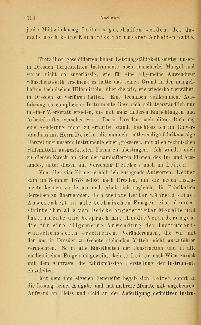 jede Mitwirkung Leiter's geschaffen worden, der da- mals noch keine Kenntniss von unseren xlrbeiten hatte. Trotz ihrer geschilderten hohen Leistungsfähigkeit zeigten unsere in Dresden hergestellten Instrumente noch mancherlei Mängel und waren nicht so zuverlässig, wie für eine allgemeine Anwendung Avünschenswerth erschien; es hatte das seinen G-rund in den mangel- haften technischen Hilfsmitteln, über die wir, wie Aviederholt erwähnt, in Dresden zu verfügen hatten. Eine technisch vollkommene Aus- führung so complicirter Instrumente liess sich selbstverständlich nur in einer Werkstatt erzielen, die mit ganz anderen Einrichtungen und Arbeitskräften versehen war. Da in Dresden nach dieser Eichtung eine Aenderung nicht zu erwarten stand, beschloss ich im Einver- ständniss mit Herrn Deiche, die nunmehr nothwendige fabrikmässige Herstellung unserer Instrumente einer gi'össeren, mit allen technischen Hilfsmitteln ausgestatteten Firma zu übertragen. Ich wandte mich zu diesem Zweck an vier der namhaftesten Firmen des In- und Aus- landes, unter diesen auf Vorschlag Deicke's auch an Leiter. Von allen vier Firmen erhielt ich zusagende Antworten; Leiter kam im Sommer 1878 selbst nach Dresden, um die neuen Instru- mente kennen zu lernen und erbot sich sogleich, die Fabrikation derselben zu übernehmen. Ich weihte Leiter während seiner Anwesenheit in alle technischen Fragen ein, demon- strirte ihm alle von Deicke angefertigten Modelle und Instrumente und besprach mit ihm d i e Y e r ä n d e r u n g e u, die für eine allgemeine Anwendung der Instrumente wünschenswerth erschienen. Veränderungen, die wir mit den uns in Dresden zu Gebote stehenden Mitteln nicht auszuführen vermochten. So in alle Einzelheiten der Construction und in alle medicinischen Fragen eingeweiht, kehrte Leiter nach Wien zurück mit dem Auftrage, die fabrikmässige Herstellung der Instrumente einzuleiten. Mit dem i}im eigenen Feuereifer begab sich Leiter sofort an die Lösung seiner Aufgabe und hat mehrere Monate mit ungeheurem Aufwand an Fleiss und Geld an der Anfertigung definitiver Instru-