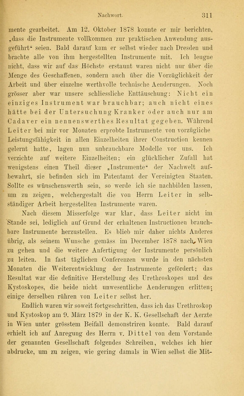 mente gearbeitet. Am 12. Oktober 1878 konnte er mir berichten, „dass die Instrumente vollkommen zur praktischen Anwendung aus- geführt seien. Bald darauf kam er selbst wieder nach Dresden und brachte alle von ihm hergestellten Instrumente mit. Ich leugne nicht, dass wir auf das Höchste erstaunt waren nicht nur über die Menge des Geschaffenen, sondern auch über die Vorzüglichkeit der Arbeit und über einzelne werthvolle technische Aenderungen. Noch grösser aber war unsere schliessliche Enttäuschung: Nicht ein einziges Instrument war brauchbar; auch nicht eines hätte bei der Untersuchung Kranker oder auch nur am C a d a Y e r ein n e n n e n s w e r t h e s R e s u 11 a t gegeben. Während Leiter bei mir vor Monaten erprobte Instrumente von vorzügliche Leistungsfähigkeit in allen Einzelheiten ihrer Construction kennen gelernt hatte, lagen nun unbrauchbare Modelle vor uns. Ich verzichte auf weitere Einzelheiten; ein glücklicher Zufall hat wenigstens einen Theil dieser „Instrumente der Nachwelt auf- bewahrt, sie befinden sich im Patentamt der Vereinigten Staaten. Sollte es wünschenswerth sein, so werde ich sie nachbilden lassen, um zu zeigen, welchergestalt die von Herrn Leiter in selb- ständiger Arbeit hergestellten Instrumente waren. Nach diesem Misserfolge war klar, dass Leiter nicht im Stande sei, lediglich auf Grund der erhaltenen Instructionen brauch- bare Instrumente herzustellen. Es blieb mir daher nichts Anderes übrig, als seinem Wunsche gemäss, im December 1878 nach^Wien zu gehen und die weitere Anfertigung der Instrumente persönlich zu leiten. In fast täglichen Conferenzen wurde in den nächsten Monaten die Weiterentwicklung der Instrumente gefördert; das Resultat war die definitive Herstellung des Lrethroskopes und des Kystoskopes, die beide nicht unwesentliche Aenderungen erlitten-^ einige derselben rühren von Leiter selbst her. Endlich waren wir soweit fortgeschritten, dass ich das I'rethroskop und Kystoskop am 9. März 1879 in der K. K. Gesellschaft der Aerzte in Wien unter grösstem Beifall demonstriren konnte. Bald darauf erhielt ich auf Anregung des Herrn v. Dittel von dem Vorstande der genannten Gesellschaft folgendes Schreiben, welches ich hier abdrucke, um zu zeigen, wie gering damals in AVien selbst die Mit-