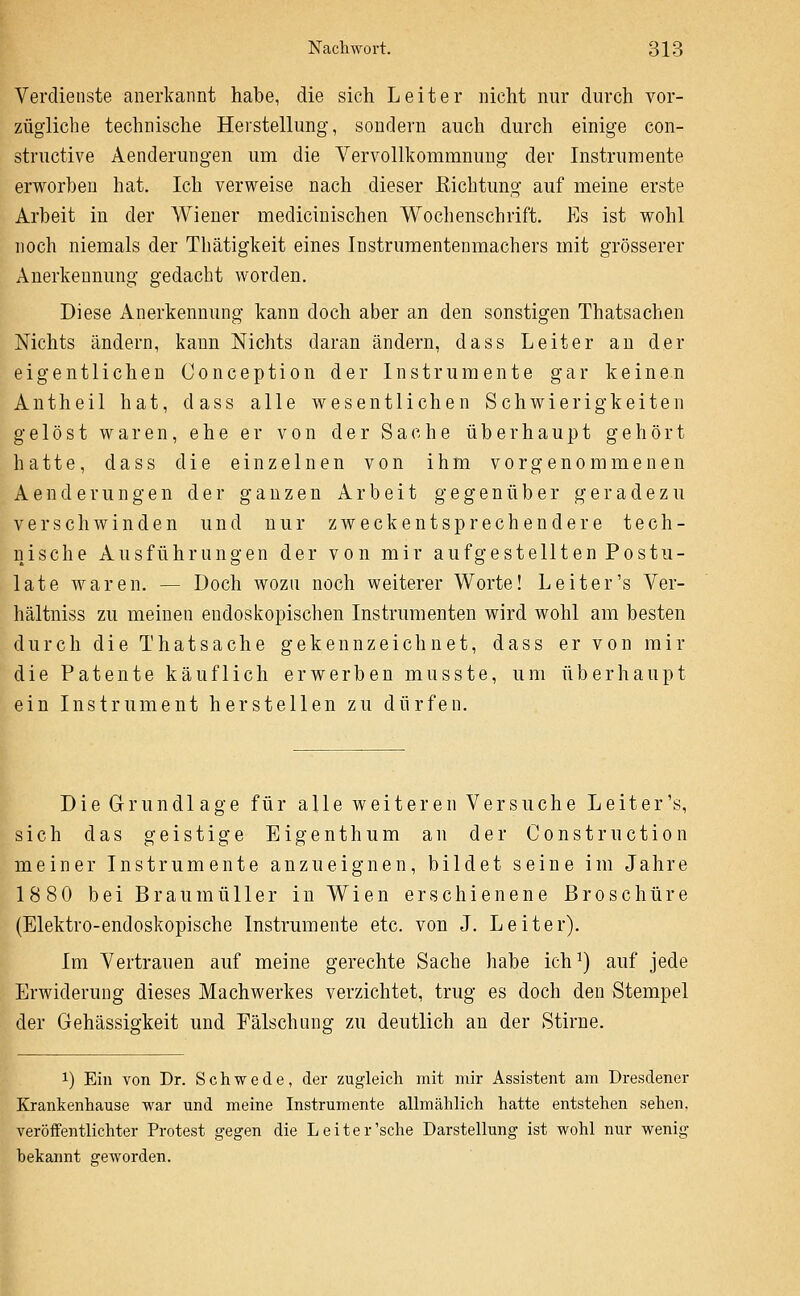 Verdienste anerkannt habe, die sich Leiter nicht nur durch vor- zügliche technische Herstellung, sondern auch durch einige con- structive Aenderungen um die Vervollkommnung der Instrumente erworben hat. Ich verweise nach dieser ßichtung auf meine erste Arbeit in der Wiener medicinischen Wochenschrift. Es ist wohl noch niemals der Thätigkeit eines Instruraentenmachers mit grösserer Anerkennung gedacht worden. Diese Anerkennung kann doch aber an den sonstigen Thatsachen Nichts ändern, kann Nichts daran ändern, dass Leiter au der eigentlichen Conception der Instrumente gar keinen Antheil hat, dass alle wesentlichen Schwierigkeiten gelöst waren, ehe er von der Sache überhaupt gehört hatte, dass die einzelnen von ihm vorgenommenen Aenderungen der ganzen Arbeit gegenüber geradezu verschwinden und nur zweckentsprechendere tech- nische Ausführungen der von mir aufgestellten Postu- lat e waren. — Doch wozu noch weiterer Worte! Leiter's Ver- hältniss zu meinen endoskopischen Instrumenten wird wohl am besten durch die Thatsache gekennzeichnet, dass er von mir die Patente käuflich erwerben musste, um überhaupt ein Instrument herstellen zu dürfen. Die Grundlage für alle weiteren Versuche Leiter's, sich das geistige Eigenthum an der Construction meiner Instrumente anzueignen, bildet seine im Jahre 1880 bei Braumüller in Wien erschienene Broschüre (Elektro-endoskopische Instrumente etc. von J. Leiter). Im Vertrauen auf meine gerechte Sache habe ich^) auf jede Erwiderung dieses Machwerkes verzichtet, trug es doch den Stempel der Gehässigkeit und Fälschung zu deutlich an der Stirne. 1) Ein von Dr. Schwede, der zugleich mit mir Assistent am Dresdener Krankenhause war und meine Instrumente allmählich hatte entstehen sehen, veröifentlichter Protest gegen die Leiter'sehe Darstellung ist wohl nur wenig bekannt geworden.