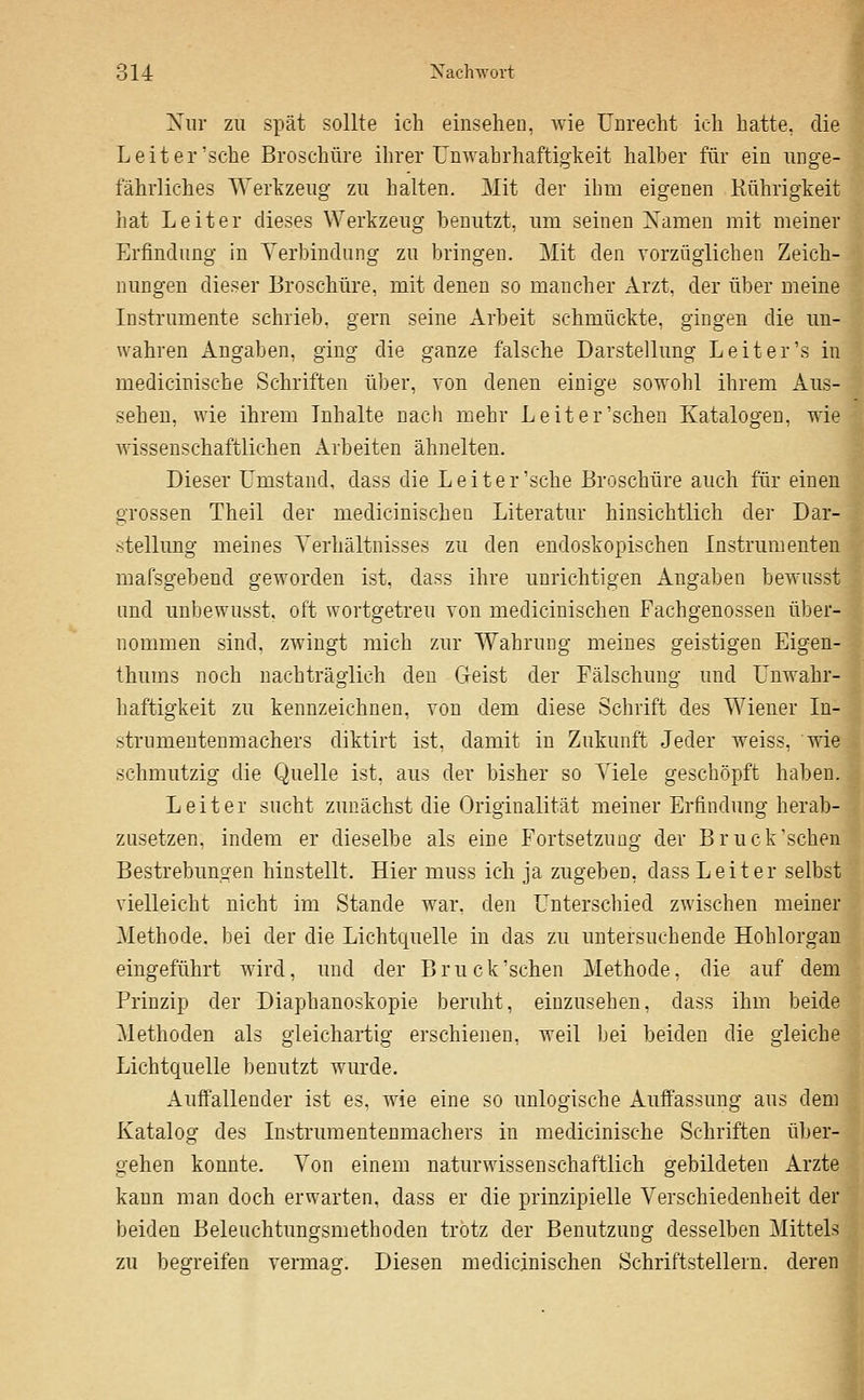 Xiir zu spät sollte ich einsehen, Avie Unrecht ich hatte, die Leiter'sehe Broschüi-e ilirer Umvabrhaftigkeit halber für ein unge- fährliches Werkzeug zu halten. Mit der ihm eigenen Rührigkeit hat Leiter dieses Werkzeug benutzt, um seinen Xamen mit meiner Erfindung in Yerbindung zu bringen. Mit den vorzüglichen Zeich- nungen dieser Broschüre, mit denen so mancher Arzt, der ül)er meine Instrumente schrieb, gern seine Arbeit schmückte, gingen die un- wahren Angaben, ging die ganze falsche Darstellung Leiter'« in medicinische Schriften über, von denen einige sowohl ihrem Aus- sehen, wie ihrem Inhalte nach mehr Leiter'sehen Katalogen, wie Avissenschaftlichen Arbeiten ähnelten. Dieser Umstand, dass die Leiter'sehe Broschüre auch für einen grossen Theil der medicinischen Literatur hinsichtlich der Dar- stellung meines Verhältnisses zu den endoskopischen Instrumenten mafsgebend geworden ist, dass ihre unrichtigen Angaben bewusst und unbewusst, oft wortgetreu von medicinischen Fachgenossen über- nommen sind, zwingt mich zur Wahruog meines geistigen Eigen- thums noch nachträglich den Geist der Fälschung und Unwahr- haftigkeit zu kennzeichnen, von dem diese Schrift des Wiener In- strnmentenmachers diktirt ist, damit in Zukunft Jeder weiss, wie schmutzig die Quelle ist. aus der bisher so Viele geschöpft haben. Leiter sucht zunächst die Originalität meiner Erfindung herab- zusetzen, indem er dieselbe als eine Fortsetzung der Bruck'schen Bestrebungen hinstellt. Hier muss ich ja zugeben, dass Leiter selbst vielleicht nicht im Stande war, den Unterschied zwischen meiner Methode, bei der die Lichtquelle in das zu untersuchende Hohlorgan eingeführt wird, und der Bruck'schen Methode, die auf dem Prinzip der Diaphanoskopie beruht, einzusehen, dass ihm beide Methoden als gleichartig erschienen, weil bei beiden die gleiche Lichtquelle benutzt wurde. Auffallender ist es, wie eine so imlogische Auffassung aus dem Katalog des Instrumentenmachers in medicinische Schriften über- gehen konnte. Von einem naturwissenschaftlich gebildeten Arzte kann man doch erwarten, dass er die prinzipielle Verschiedenheit der beiden Beleuchtungsmethoden trotz der Benutzung desselben Mittels zu begreifen vermag. Diesen medicinischen Schriftstellern, deren