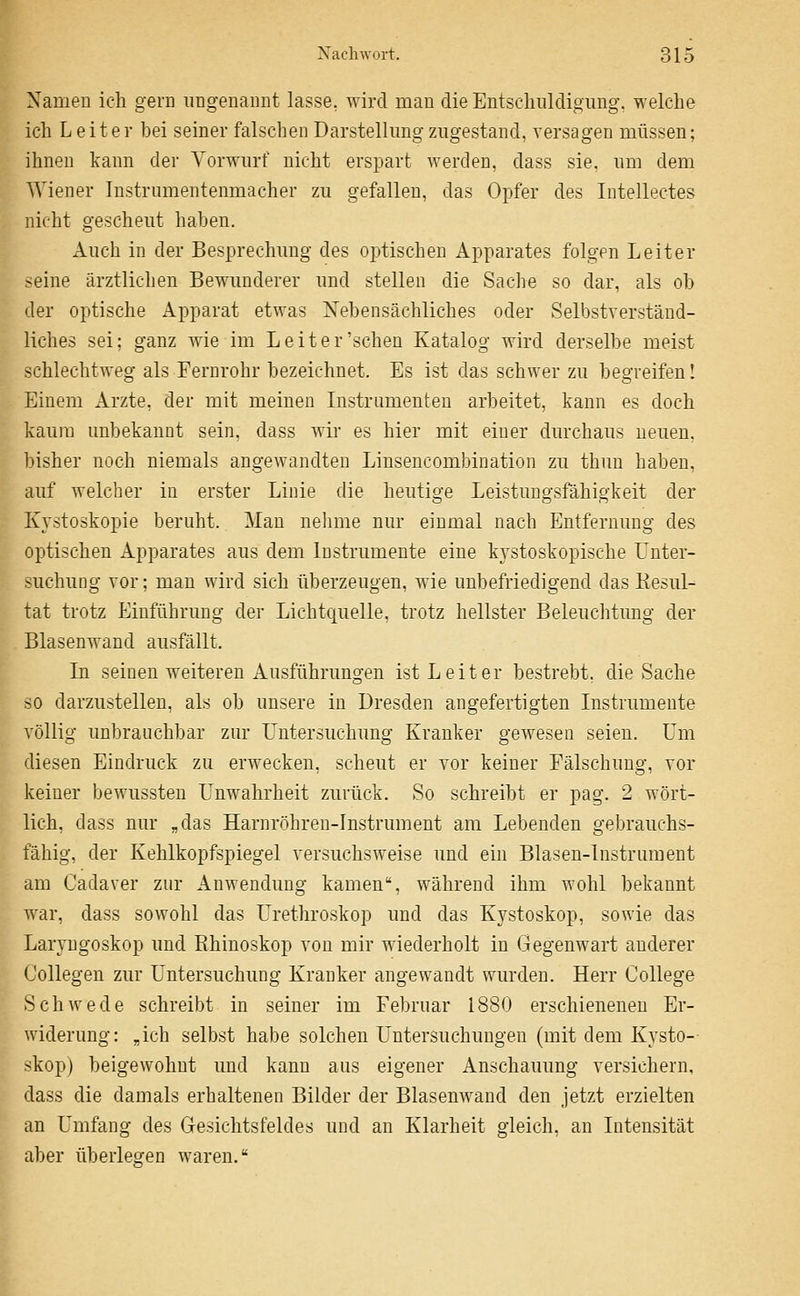 Xamen ich gern ungenannt lasse, wird man die Entschuldigung, welche ich Leiter bei seiner falschen Darstellung zugestand, versagen müssen; ihnen kann der Vorwurf nicht erspart werden, dass sie, um dem Wiener Instrumentenmacher zu gefallen, das Opfer des Intellectes nicht gescheut haben. Auch in der Besprechung des optischen Apparates folgen Leiter seine ärztlichen Bewunderer und stellen die Sache so dar, als ob der optische Apparat etwas Nebensächliches oder Selbstverständ- liches sei; ganz Avie im Leiter'sehen Katalog wird derselbe meist schlechtweg als Fernrohr bezeichnet. Es ist das schwer zu begreifen! Einem Arzte, der mit meinen Instramenten arbeitet, kann es doch kaum unbekannt sein, dass Avir es hier mit einer durchaus neuen, bisher noch niemals angewandten Linsencombination zu thun haben, auf welcher in erster Linie die heutige Leistungsfähigkeit der Kystoskopie beruht. Man nelime nur einmal nach Entfernung des optischen Apparates aus dem Instrumente eine kystoskopische Unter- suchung vor; mau wird sich überzeugen, wie unbefriedigend das Kesul- tat trotz Einführung der Lichtquelle, trotz hellster Beleuchtung der Blasenwand ausfällt. In seinen weiteren Ausführungen ist Leiter bestrebt, die Sache so darzustellen, als ob unsere in Dresden angefertigten Instrumente völlig unbrauchbar zur Untersuchung Kranker gewesen seien. Um diesen Eindruck zu erwecken, scheut er vor keiner Fälschung, vor keiner bewussteu Unwahrheit zurück. So schreibt er pag. 2 wört- lich, dass nur „das Harnröhren-Instrument am Lebenden gebrauchs- fähig, der Kehlkopfspiegel versuchsweise und ein Blasen-Instrument am Cadaver zur Anwendung kamen, während ihm wohl bekannt war, dass sowohl das Urethroskop und das Kystoskop, sowie das Laryngoskop und Ehinoskop von mir wiederholt in Gegenwart anderer Collegen zur Untersuchung Kranker angewandt wurden. Herr College Schwede schreibt in seiner im Februar 1880 erschienenen Er- widerung: „ich selbst habe solchen Untersuchungen (mit dem Kysto- skop) beigewohnt und kann aus eigener Anschauimg versichern, dass die damals erhaltenen Bilder der Blasenwand den jetzt erzielten an Umfang des Gresichtsfeldes und an Klarheit gleich, an Intensität aber überlegen waren,