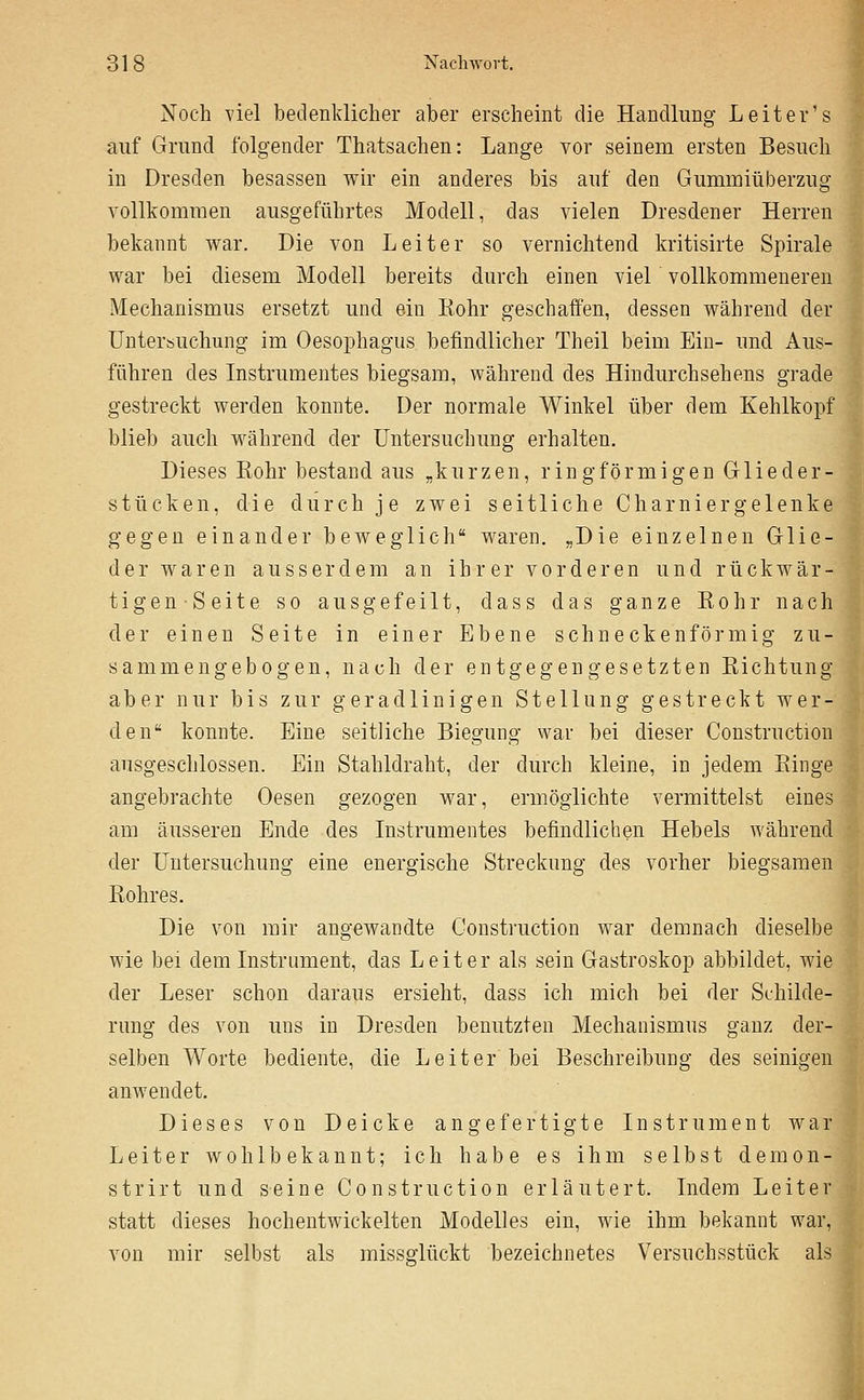 Noch viel bedenklicher aber erscheint die Handlung Leiter's auf Grund folgender Thatsachen: Lange vor seinem ersten Besuch in Dresden besassen wir ein anderes bis auf den Gummiüberzug vollkommen ausgeführtes Modell, das vielen Dresdener Herren bekannt war. Die von Leiter so vernichtend kritisirte Spirale war bei diesem Modell bereits durch einen viel vollkommeneren Mechanismus ersetzt und ein Kohr geschaffen, dessen während der Untersuchung im Oesophagus befindlicher Theil beim Ein- und Aus- führen des Instrumentes biegsam, während des Hindurchsehens grade gestreckt werden konnte. Der normale Winkel über dem Kehlkopf blieb auch während der Untersuchung erhalten. Dieses Eohr bestand aus „kurzen, ringförmigen Glieder- stücken, die durch je zwei seitliche Charniergelenke gegen einander beweglich waren. „Die einzelnen Glie- der waren ausserdem an ihrer vorderen und rückAvär- tigenSeite so ausgefeilt, dass das ganze Kohr nach der einen Seite in einer Ebene schneckenförmig zu- sammengebogen, nach der entgegengesetzten Kichtung aber nur bis zur geradlinigen Stellung gestreckt wer- den konnte. Eine seitliche Biegung war bei dieser Construction ausgeschlossen. Ein Stahldraht, der durch kleine, in jedem Einge angebrachte Oesen gezogen war, ermöglichte vermittelst eines am äusseren Ende des Instrumentes befindlichen Hebels während der Untersuchung eine energische Streckung des vorher biegsamen Rohres. Die von mir angewandte Construction war demnach dieselbe wie bei dem Instrument, das Leiter als sein Gastroskop abbildet, wie der Leser schon daraus ersieht, dass ich mich bei der Schilde- rung des von uns in Dresden benutzten Mechanismus ganz der- selben Worte bediente, die Leiter bei Beschreibung des seinigen anwendet. Dieses von Deicke angefertigte Instrument war Leiter wohlbekannt; ich habe es ihm selbst demon- strirt und seine Construction erläutert. Indem Leiter statt dieses hochentwickelten Modelles ein, wie ihm bekannt war, von mir selbst als missglückt bezeichnetes Versuchsstück als