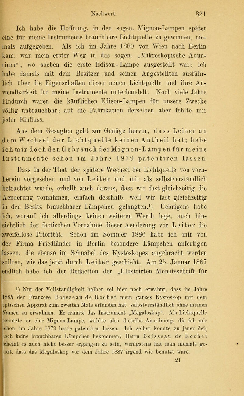 Ich habe die Hoffnung, in den sogen. Mignon-Lampen später eine für meine Instrumente brauchbare Lichtquelle zu gewinnen, nie- mals aufgegeben. Als ich im Jahre 1880 von Wien nach Berlin kam, war mein erster Weg in das sogen. „Mikroskopische Aqua- rium. wo soeben die erste Edison-Lampe ausgestellt war; ich habe damals mit dem Besitzer und seinen Angestellten ausführ- lich über die Eigenschaften dieser neuen Lichtquelle und ihre An- wendbarkeit für meine Instrumente unterhandelt. Noch viele Jahre hindurch waren die käuflichen Edison-Lampen für unsere Zwecke völlig unbrauchbar; auf die Fabrikation derselben aber fehlte mir jeder Einfluss. Aus dem Gesagten geht zur Genüge hervor, dass Leiter an ,dem Wechsel der Lichtquelle keinen Antheil hat; habe ich mir doch denGe brauch der Mignon-Lampen für meine Instrumente schon im Jahre 1879 patentiren lassen. Dass in der That der spätere Wechsel der Lichtquelle von vorn- herein vorgesehen und von Leiter und mir als selbstverständlich betrachtet wurde, erhellt auch daraus, dass wir fast gleichzeitig die Aenderung vornahmen, einfach desshalb, weil wir fast gleichzeitig in den Besitz brauchbarer Lämpchen gelangten.^) Uebrigens habe ich, worauf ich allerdings keinen weiteren Werth lege, auch hin- sichtlich der factischen Vornahme dieser Aenderung vor Leiter die zweifellose Priorität. Schon im Sommer 1886 habe ich mir von der Firma Friedländer in Berlin besondere Lämpchen anfertigen lassen, die ebenso im Schnabel des Kystoskopes angebracht werden sollten, wie das jetzt durch Leiter geschieht. Am 25. Januar 1887 endlich habe ich der Redaction der Jllustrirten Monatsschrift für 1) Nur der Vollständigkeit halber sei hier noch erwähnt, dass im Jahre 1885 der Franzose Boisseau de Kochet mein ganzes Kystoskop mit dem jptischen Apparat zum zweiten Male erfunden hat, selbstverständlich ohne meinen < !f amen zu erwähnen. Er nannte das Instrument „Megaloskop. Als Lichtquelle l|)enutzte er eine Mignon-Lampe, wählte also dieselbe Anordnung, die ich mir chon im Jahre 1879 hatte patentiren lassen. Ich selbst konnte zu jener Zeit lOch keine brauchbaren Lämpchen bekommen; Herrn Boisseau de Rechet cheint es auch nicht besser ergangen zu sein, wenigstens hat man niemals ge- ört, dass das Megaloskop vor dem Jahre 1887 irgend wie benutzt wäre. 21