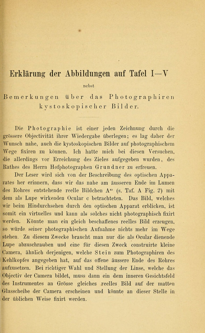 I Erklärimg der Abbildungen auf Tafel I—V nebst Bemerkungen über das P h o t o g r a p li i r e n k y s t 0 s k o p i s c h e r Bilder. Die Photographie ist einer jeden Zeichnung durch die grössere Objectivität ihrer Wiedergabe überlegen; es lag daher der Wunsch nahe, auch die k3''stoskopischen Bilder auf photographischem Wege fixiren zu können. Ich hatte mich bei diesen Versuchen, die allerdings vor Erreichung des Zieles aufgegeben wurden, des Rathes des Herrn Hofphotographen Gründner zu erfreuen. Der Leser wird sich von der Beschreibung des optischen Appa- rates her erinnern, dass wir das nahe am äusseren Ende im Lumen des Rohres entstehende reelle Bildchen A (s. Taf. A Fig. 2) mit dem als Lupe wirkenden Ocular c betrachteten. Das Bild, welches wir beim Hindurchsehen durch den optischen Apparat erblicken, ist somit ein virtuelles und kann als solches nicht photographisch fixirt werden. Könnte man ein gleich beschaffenes reelles Bild erzeugen, so würde seiner photographischen Aufnahme nichts mehr im Wege stehen. Zu diesem Zwecke braucht man nur die als Ocular dienende Lupe abzuschrauben und eine für diesen Zweck construirte kleine Camera, ähnlich derjenigen, welche Stein zum Photographiren des Kehlkopfes angegeben hat, auf das offene äussere Ende des Rohres aufzusetzen. Bei richtiger Wahl und Stellung der Linse, welche das Objectiv der Camera bildet, muss dann ein dem inneren Gesichtsfeld des Instrumentes an Grösse gleiches reelles Bild auf der matten Glasscheibe der Camera erscheinen und könnte an dieser Stelle in der üblichen Weise fixirt werden.