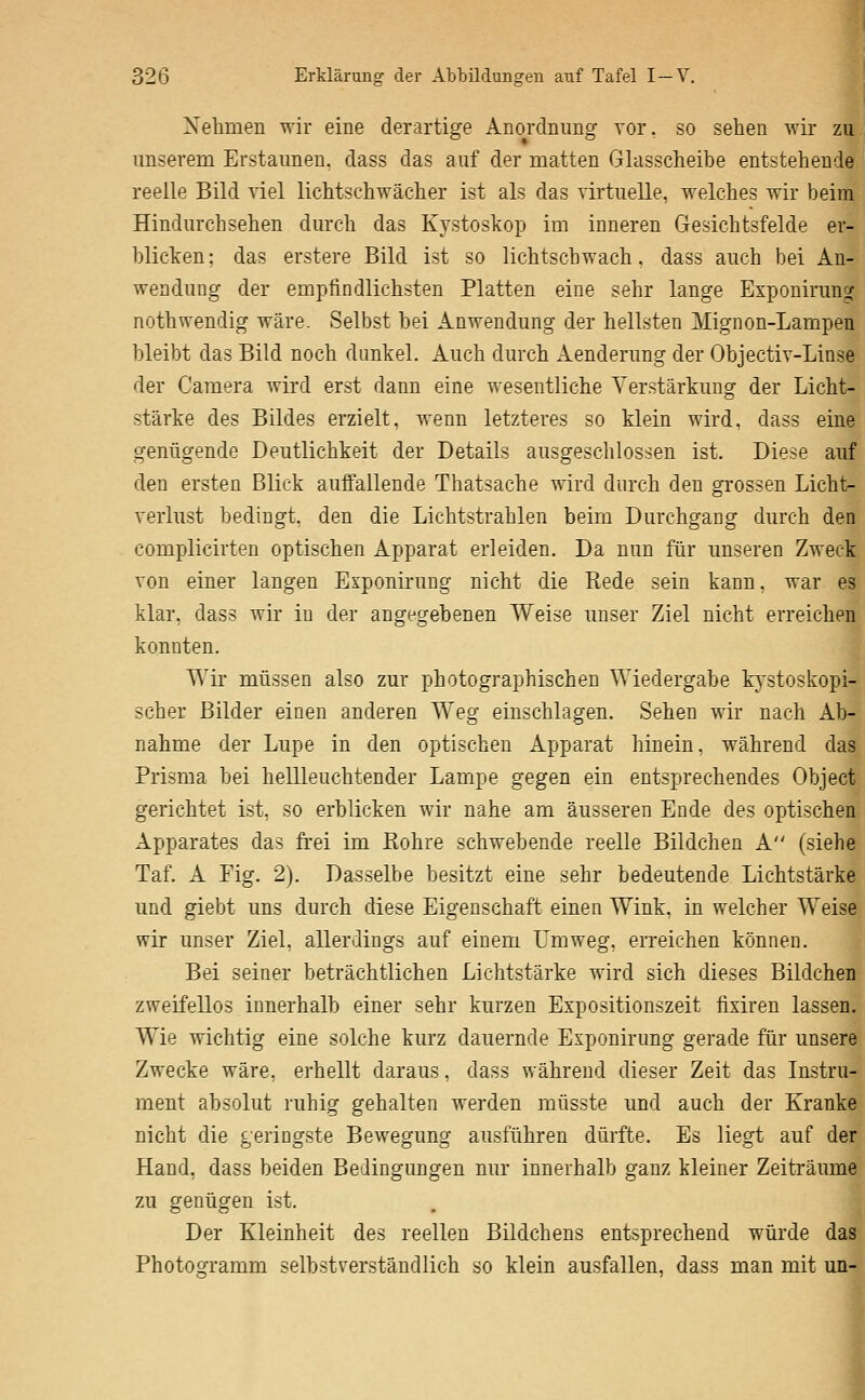 Nehmen wir eine derartige Anordnung vor, so sehen wir zu unserem Erstaunen, dass das auf der matten Glasscheibe entstehende reelle Bild viel lichtschwächer ist als das virtuelle, welches wir beim Hindurchsehen durch das Kystoskop im inneren Gesichtsfelde er- blicken ; das erstere Bild ist so lichtschwach, dass auch bei An- wendung der empfindlichsten Platten eine sehr lange Exponirung nothwendig wäre. Selbst bei Anwendung der hellsten Mignon-Lampen bleibt das Bild noch dunkel. Auch durch Aenderung der Objectiv-Linse der Camera wird erst dann eine wesentliche Verstärkung der Licht- stärke des Bildes erzielt, wenn letzteres so klein wird, dass eine genügende Deutlichkeit der Details ausgeschlossen ist. Diese auf den ersten Blick auffallende Thatsache wird durch den grossen Licht- verlust bedingt, den die Lichtstrahlen beim Durchgang durch den complicirten optischen Apparat erleiden. Da nun für unseren Zweck von einer langen Exponirung nicht die Rede sein kann, war es klar, dass wir in der angegebenen Weise unser Ziel nicht erreichen konnten. Wir müssen also zur photographischen Wiedergabe kystoskopi- scher Bilder einen anderen Weg einschlagen. Sehen wir nach Ab- nahme der Lupe in den optischen Apparat hinein, während das Prisma bei hellleuchtender Lampe gegen ein entsprechendes Object gerichtet ist, so erblicken wir nahe am äusseren Ende des optischen Apparates das frei im Bohre schwebende reelle Bildchen A (siehe Taf. A Fig. 2). Dasselbe besitzt eine sehr bedeutende Lichtstärke und giebt uns durch diese Eigenschaft einen Wink, in welcher Weis- wir unser Ziel, allerdings auf einem Umweg, erreichen können. Bei seiner beträchtlichen Lichtstärke wird sich dieses Bildchen zweifellos innerhalb einer sehr kurzen Expositionszeit fixiren lassen. Wie wichtig eine solche kurz dauernde Exponirung gerade für unsere Zwecke wäre, erhellt daraus, dass während dieser Zeit das Instru- ment absolut i'uhig gehalten werden müsste und auch der Kranke nicht die geringste Bewegung ausführen dürfte. Es liegt auf der Hand, dass beiden Bedingungen nur innerhalb ganz kleiner Zeiträume zu genügen ist. Der Kleinheit des reellen Bildchens entsprechend würde das Photogramm selbstverständlich so klein ausfallen, dass man mit un- I